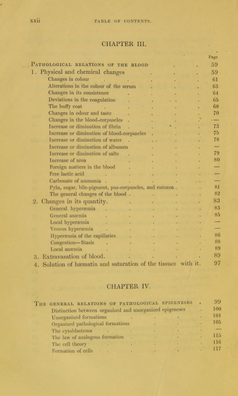 CHAPTER III. Page . Pathological relations of the blood . . 59 1. Physical and chemical changes . . .59 Changes in colour . . . . .61 Alterations in the colour of the serum . . .63 Changes in its consistence . . . .64 Deviations in the coagulation . . . . . 65 The huffy coat . . • . . .68 Changes in odour and taste . . . .70 Changes in the blood-corpuscles . . . — Increase or diminution of fibrin . . * . .73 Increase or diminution of blood-corpuscles . . i 75 Increase or diminution of water . . . . .78 Increase or diminution of albumen . . ■ . — Increase or diminution of salts . . • .79 Increase of urea . . . . .80 Foreign matters in the blood . . . — Free lactic acid . . . . . — Carbonate of ammonia . . . . • — Pyin, sugar, bile-pigment, pus-corpuscles, and enlozoa . . 81 The general changes of the blood . . . .82 2. Changes in its quantity. . . . .83 General hypenemia . . . . .83 General anmmia . . . . .85 Local hyperacmia . . . . — Venous hyperamiia . . • • • — Hypersemia of the capillaries . . . .86 Congestion—Stasis . . • • .88 Local anaemia . ■ • • .89 3. Extravasation of blood. . . • .89 4. Solution of hrematin and saturation of the tissues with it. 97 CHAPTER IV. The general relations of pathological epigeneses . 99 Distinction between organized and unorganized epigeneses • 190 Unorganized formations . Organized pathological formations . ■ • J05 The eytoblastema . . The law of analogous formation . • • . llo The cell theory . Formation of cells . • • * .117