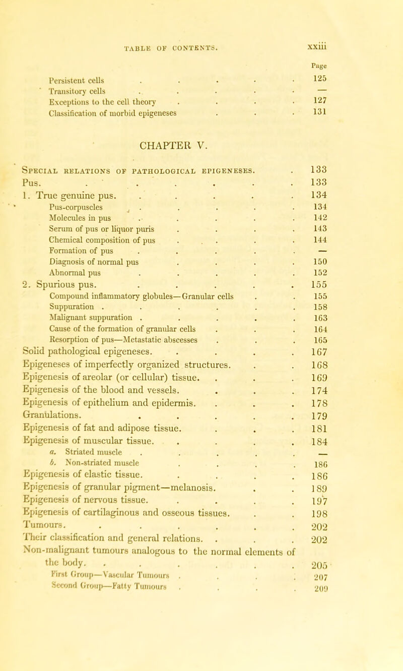 Page l’ersisteut cells . . • • .125 Transitory cells . . • • • — Exceptions to the cell theory . . . .127 Classification of morbid epigeneses . . .131 CHAPTER V. Special relations of pathological epigeneses. . 133 Pus. . . . . . .133 1. True genuine pus. ..... 134 Pus-corpuscles d . . . . . 134 Molecules in pus . . . . . 142 Serum of pus or liquor puris .... 143 Chemical composition of pus ... . . 144 Formation of pus . . . . . — Diagnosis of normal pus . . . .150 Abnormal pus ..... 152 2. Spurious pus. ..... 155 Compound inflammatory globules—Granular cells . . 155 Suppuration ...... 158 Malignant suppuration ..... 163 Cause of the formation of granular cells . . .164 Resorption of pus—Metastatic abscesses . . . 165 Solid pathological epigeneses. . . . .167 Epigeneses of imperfectly organized structures. . .168 Epigenesis of areolar (or cellular) tissue. . . .169 Epigenesis of the blood and vessels. . . .174 Epigenesis of epithelium and epidermis. . . .178 Graniilations. . . . . .179 Epigenesis of fat and adipose tissue. . . .181 Epigenesis of muscular tissue. . . . .184 a. Striated muscle . . . . . b. Non-striated muscle .... 186 Epigenesis of elastic tissue. . . . .186 Epigenesis of granular pigment—melanosis. . .189 Epigenesis of nervous tissue. . . . .19 7 Epigenesis of cartilaginous and osseous tissues. . .198 Tumours. . , 202 Their classification and general relations. . . . 202 Non-malignant tumours analogous to the normal elements of the body. ...... 205 First Group—Vascular Tumours .... 207 Second Group—Fatty Tumours .... 209
