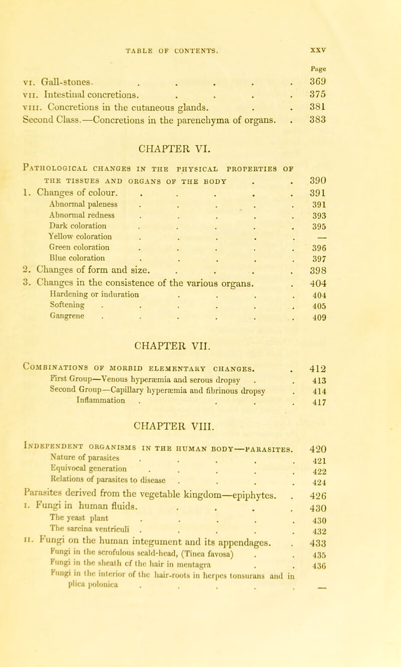 Puge vi. Gall-stones. ..... 369 vxi. Intestinal concretions. .... 375 viii. Concretions in the cutaneous glands. . . 381 Second Class.—Concretions in the parenchyma of organs. . 383 CHAPTER VI. Pathological changes in the physical properties of THE TISSUES AND ORGANS OF THE BODY . . 390 1. Changes of colour. . . . . .391 Abnormal paleness . . . . .391 Abnormal redness ..... 393 Dark coloration ..... 395 Yellow coloration . . . . . — Green coloration ..... 396 Blue coloration ..... 397 2. Changes of form and size. .... 398 3. Changes in the consistence of the various organs. . 404 Hardening or induration .... 404 Softening ...... 405 Gangrene . . . . . .409 CHAPTER VII. Combinations of morbid elementary changes. . 412 First Group—Venous hypenEinia and serous dropsy . .413 Second Group—Capillary hyperaemia and fibrinous dropsy . 414 Inflammation . . . .417 CHAPTER VIII. Independent organisms in the human body—parasites. 420 Nature of parasites . ^21 Equivocal generation . 422 Relations of parasites to disease .... 424 Parasites derived from the vegetable kingdom—epiphytes. . 426 i. Fungi in human fluids. .... 430 The yeast plant . . . . .430 The sarcina ventriculi ..... 432 m. fungi on the human integument and its appendages. . 433 Fungi in the scrofulous scald-head, (Tinea favosa) . .435 Fungi in the sheath cf the hair in incntagra . . 436 Fungi in the interior of the hair-roots in herpes tonsurans and in plica polouica ....