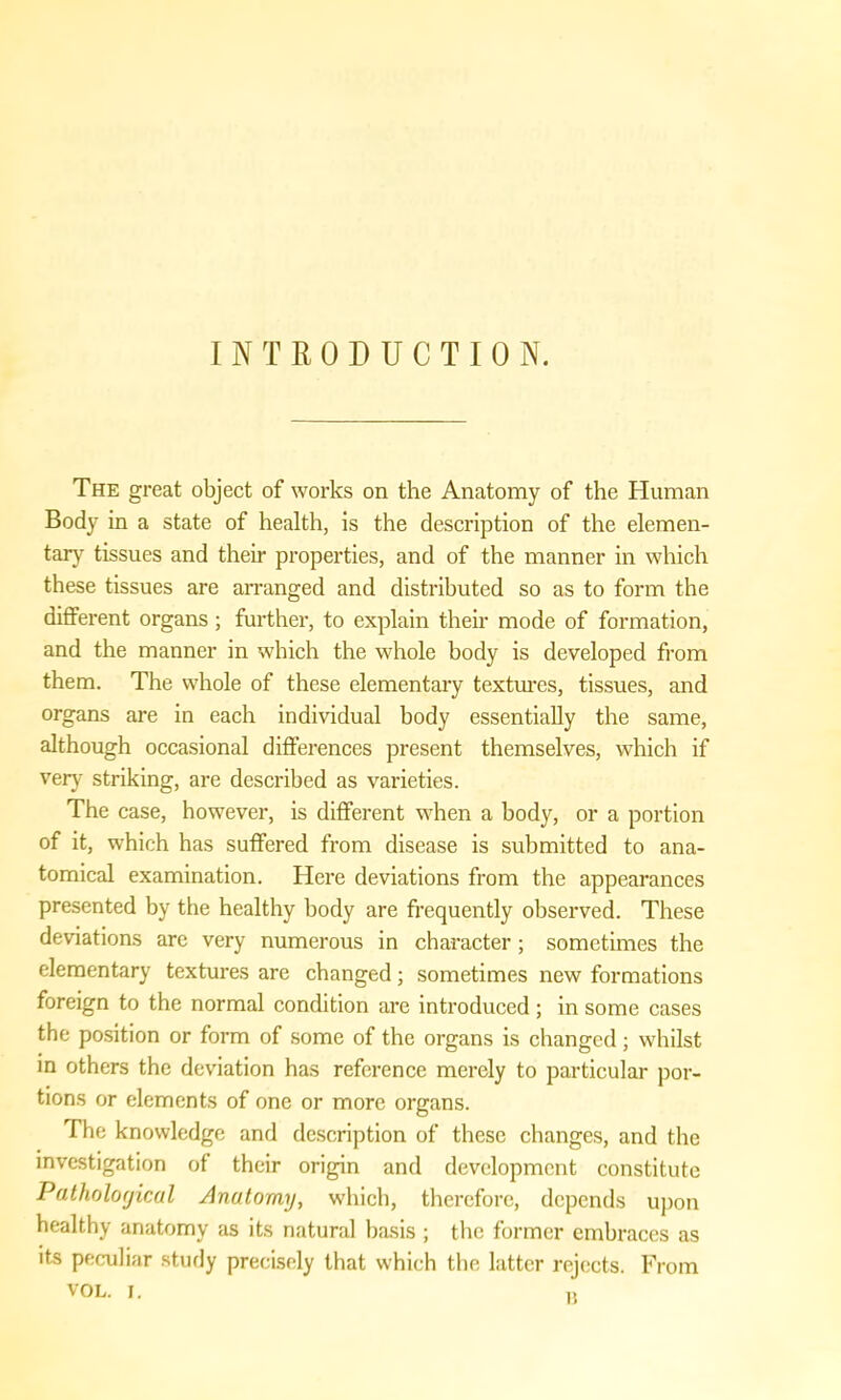 INTRODUCTION. The great object of works on the Anatomy of the Human Body in a state of health, is the description of the elemen- tary tissues and their properties, and of the manner in which these tissues are arranged and distributed so as to form the different organs; further, to explain their mode of formation, and the manner in which the whole body is developed from them. The whole of these elementary textures, tissues, and organs are in each individual body essentially the same, although occasional differences present themselves, which if very striking, are described as varieties. The case, however, is different when a body, or a portion of it, which has suffered from disease is submitted to ana- tomical examination. Here deviations from the appearances presented by the healthy body are frequently observed. These deviations are very numerous in character; sometimes the elementary textures are changed; sometimes new formations foreign to the normal condition are introduced; in some cases the position or form of some of the organs is changed; whilst in others the deviation has reference merely to particular por- tions or elements of one or more organs. The knowledge and description of these changes, and the investigation of their origin and development constitute Pathological Anatomy, which, therefore, depends upon healthy anatomy as its natural basis ; the former embraces as its peculiar study precisely that which the latter rejects. From