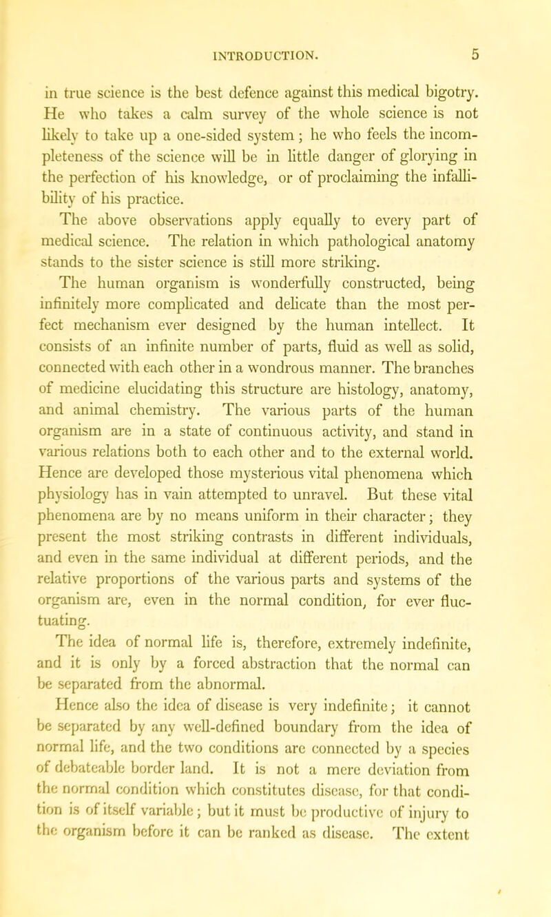 in true science is the best defence against this medical bigotry. He who takes a calm survey of the whole science is not likely to take up a one-sided system; he who feels the incom- pleteness of the science will be in little danger of glorying in the perfection of his knowledge, or of proclaiming the infalli- bility of his practice. The above observations apply equally to every part of medical science. The relation in which pathological anatomy stands to the sister science is still more striking. The human organism is wonderfully constructed, being infinitely more complicated and delicate than the most per- fect mechanism ever designed by the human intellect. It consists of an infinite number of parts, fluid as well as solid, connected with each other in a wondrous manner. The branches of medicine elucidating this structure are histology, anatomy, and animal chemistry. The various parts of the human organism are in a state of continuous activity, and stand in various relations both to each other and to the external world. Hence are developed those mysterious vital phenomena which physiology has in vain attempted to unravel. But these vital phenomena are by no means uniform in their character; they present the most striking contrasts in different individuals, and even in the same individual at different periods, and the relative proportions of the various parts and systems of the organism are, even in the normal condition, for ever fluc- tuating. The idea of normal life is, therefore, extremely indefinite, and it is only by a forced abstraction that the normal can be separated from the abnormal. Hence also the idea of disease is very indefinite; it cannot be separated by any well-defined boundary from the idea of normal life, and the two conditions are connected by a species of debateable border land. It is not a mere deviation from the normal condition which constitutes disease, for that condi- tion is of itself variable; but it must be productive of injury to the organism before it can be ranked as disease. The extent