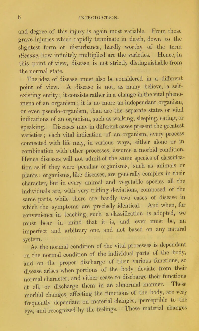 and degree of this injury is again most variable. From those grave injuries which rapidly terminate in death, down to the slightest form of disturbance, hardly worthy of the term disease, how infinitely multiplied are the varieties. Hence, in this point of view, disease is not strictly distinguishable from the normal state. The idea of disease must also be considered in a different point of view. A disease is not, as many believe, a self- existing entity; it consists rather in a change in the vital pheno- mena of an organism ; it is no more an independant organism, or even pseudo-organism, than are the separate states or vital indications of an organism, such as walking, sleeping, eating, or speaking. Diseases may in different cases present the greatest varieties; each vital indication of an organism, every process connected with life may, in various ways, either alone or in combination with other processes, assume a morbid condition. Hence diseases will not admit of the same species of classifica- tion as if they were peculiar organisms, such as animals or plants : organisms, like diseases, are generally complex in their character, but in every animal and vegetable species all the individuals are, with very trifling deviations, composed of the same parts, while there are hardly two cases ot disease in which the symptoms are precisely identical. And when, for convenience in teaching, such a classification is adopted, we must bear in mind that it is, and ever must be, an imperfect and arbitrary one, and not based on any natural system. As the normal condition of the vital processes is dependant on the normal condition of the individual parts of the body, and on the proper discharge of their various functions, so disease arises when portions of the body deviate from their normal character, and either cease to discharge their functions at all, or discharge them in an abnormal manner. These morbid changes, affecting the functions of the body, are very frequently dependant on material changes, perceptible to the eye, and recognized by the feelings. These material changes
