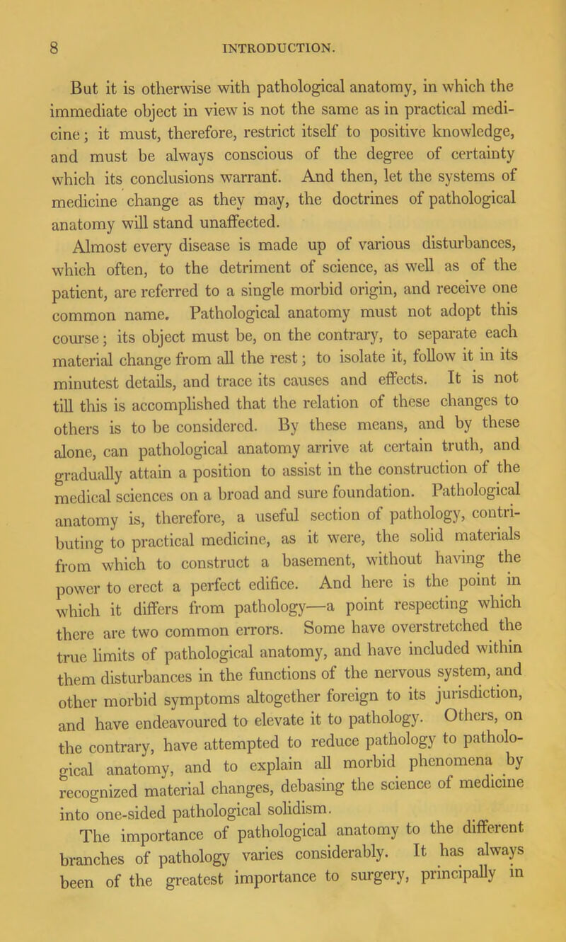 But it is otherwise with pathological anatomy, in which the immediate object in view is not the same as in practical medi- cine ; it must, therefore, restrict itself to positive knowledge, and must be always conscious of the degree of certainty which its conclusions warrant. And then, let the systems of medicine change as they may, the doctrines of pathological anatomy will stand unaffected. Almost every disease is made up of various disturbances, which often, to the detriment of science, as well as of the patient, are referred to a single morbid origin, and receive one common name. Pathological anatomy must not adopt this course; its object must he, on the contrary, to separate each material change from all the rest; to isolate it, follow it in its minutest details, and trace its causes and effects. It is not till this is accomplished that the relation of these changes to others is to be considered. By these means, and by these alone, can pathological anatomy arrive at certain truth, and gradually attain a position to assist in the construction of the medical sciences on a broad and sure foundation. Pathological anatomy is, therefore, a useful section of pathology, contri- buting to practical medicine, as it were, the solid materials from which to construct a basement, without having the power to erect a perfect edifice. And here is the point in which it differs from pathology—a point respecting which there are two common errors. Some have overstretched the true limits of pathological anatomy, and have included within them disturbances in the functions of the nervous system, and other morbid symptoms altogether foreign to its jurisdiction, and have endeavoured to elevate it to pathology. Others, on the contrary, have attempted to reduce pathology to patholo- gical anatomy, and to explain all morbid phenomena by recognized material changes, debasing the science of medicine into one-sided pathological solidism. The importance of pathological anatomy to the different branches of pathology varies considerably. It has always been of the greatest importance to surgery, principally in