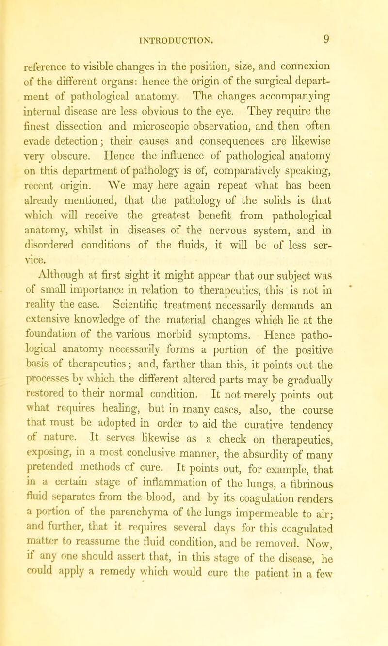 reference to visible changes in the position, size, and connexion of the different organs: hence the origin of the surgical depart- ment of pathological anatomy. The changes accompanying internal disease are less obvious to the eye. They require the finest dissection and microscopic observation, and then often evade detection; their causes and consequences are likewise very obscure. Hence the influence of pathological anatomy on this department of pathology is of, comparatively speaking, recent origin. We may here again repeat what has been already mentioned, that the pathology of the solids is that which will receive the greatest benefit from pathological anatomy, whilst in diseases of the nervous system, and in disordered conditions of the fluids, it will he of less ser- vice. Although at first sight it might appear that our subject was of small importance in relation to therapeutics, this is not in reality the case. Scientific treatment necessarily demands an extensive knowledge of the material changes which lie at the foundation of the various morbid symptoms. Hence patho- logical anatomy necessarily forms a portion of the positive basis of therapeutics; and, farther than this, it points out the processes by which the different altered parts may be gradually restored to their normal condition. It not merely points out what requires healing, but in many cases, also, the course that must be adopted in order to aid the curative tendency of nature. It serves likewise as a check on therapeutics, exposing, in a most conclusive manner, the absurdity of many pretended methods of cure. It points out, for example, that in a certain stage of inflammation of the lungs, a fibrinous fluid separates from the blood, and by its coagulation renders a portion of the parenchyma of the lungs impermeable to air; and further, that it requires several days for this coagulated matter to reassume the fluid condition, and be removed. Now, if any one should assert that, in this stage of the disease, he could apply a remedy which would cure the patient in a few