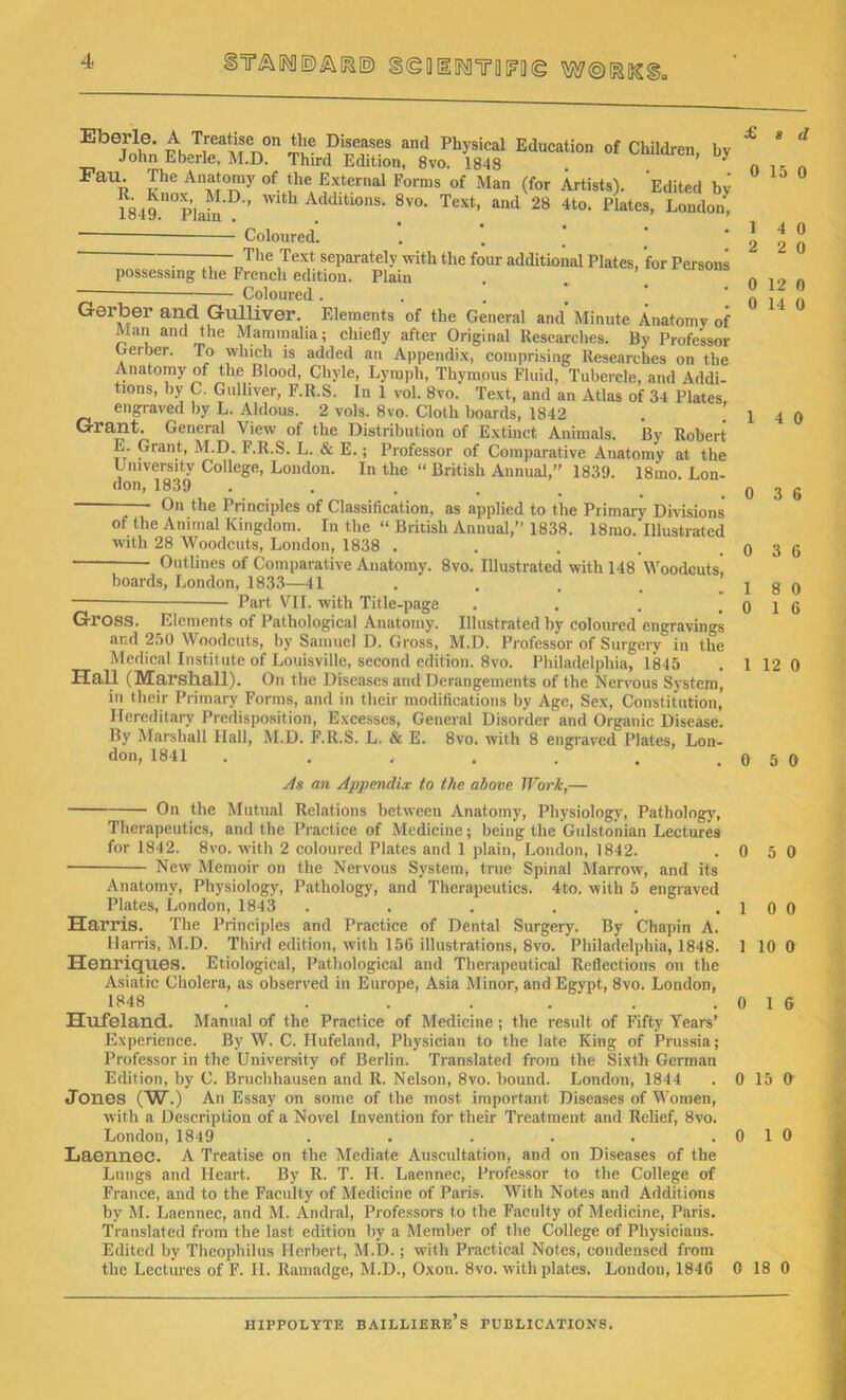 5ta[ro®ai»® §<goi!N]TO[f?!](g m©&m Eberle. A Treatise on the Diseases and Physical Education of Children, bv John Eberle, M.D. Third Edition, 8vo. 1843 . ’ * FaU' ,rhe All;\t0'y °f !he External Forms of Man (for Artists). Edited bv ^849 n0'p’lai^'D'’ Wth Mditl0ns- 8v0- Text> and 28 4t0- Plates, London, * • • • « . Coloured. : —The Text separately with the four additional Plates, for Persons possessing the French edition. Plain Coloured .... Gerber and Gulliver. Elements of the General and Minute Anatomy of Man and the Mammalia; chiefly after Original Researches. By Professor Gerber. To which is added an Appendix, comprising Researches on the Anatomy of the Blood, Chyle, Lymph, Thymous Fluid, Tubercle, and Addi- tions, by C. Gulliver, F.R.S. In 1 vol. 8vo. Text, and an Atlas of 34 Plates engraved by L. Aldous. 2 vols. 8vo. Cloth hoards, 1842 Grant. General View of the Distribution of Extinct Animals. By Robert E. Grant, M.D. F.R.S. L. & E.; Professor of Comparative Anatomy at the University College, London. In the “ British Annual,” 1839. 18mo Lon- don, 1839 ——• On the Principles of Classification, as applied to the Primary Divisions of the Animal Kingdom. In the “ British Annual,” 1838. 18mo. Illustrated with 28 Woodcuts, London, 1838 .... Outlines of Comparative Anatomy. 8vo. Illustrated with 148 Woodcuts', boards, London, 1833—41 Part VII. with Title-page . Gross. Elements of Pathological Anatomy. Illustrated by coloured engravings and 250 Woodcuts, by Samuel D. Gross, M.D. Professor of Surgery in the Medical Institute of Louisville, second edition. 8vo. Philadelphia, 1845 Hall (Marshall). On the Diseases and Derangements of the Nervous System, in their Primary Forms, and in their modifications by Age, Sex, Constitution, Hereditary Predisposition, Excesses, General Disorder and Organic Disease. By Marshall Hall, M.D. F.R.S. L. & E. 8vo. with 8 engraved Plates, Lon- don, 1841 ...... As an Appendix to the above Work,— On the Mutual Relations between Anatomy, Physiology, Pathology, Therapeutics, and the Practice of Medicine; being the Gulstonian Lectures for 1S42. 8vo. with 2 coloured Plates and 1 plain, London, 1842. . ( New Memoir on the Nervous System, true Spinal Marrow, and its Anatomy, Physiology, Pathology, and Therapeutics. 4to. with 5 engraved Plates, London, 1843 . . . . . . ] Harris. The Principles and Practice of Dental Surgery. By Chapin A. Harris, M.D. Third edition, with 156 illustrations, 8vo. Philadelphia, 1848. 1 Henriques. Etiological, Pathological and Therapeutical Reflections on the Asiatic Cholera, as observed in Europe, Asia Minor, and Egypt, 8vo. London, 1848 . . . . . . . ( Hufeland. Manual of the Practice of Medicine; the result of Fifty Years’ Experience. By W. C. Hufeland, Physician to the late King of Prussia; Professor in the University of Berlin. Translated from the Sixth German Edition, by C. Bruchhausen and R. Nelson, 8vo. bound. London, 1844 . 0 Jones (W.) An Essay on some of the most important Diseases of Women, with a Description of a Novel Invention for their Treatment and Relief, 8vo. London, 1849 . . . . . . 0 Laennec. A Treatise on the Mediate Auscultation, and on Diseases of the Lungs and Heart. By R. T. H. Laennec, Professor to the College of France, and to the Faculty of Medicine of Paris. With Notes and Additions by M. Laennec, and M. Andral, Professors to the Faculty of Medicine, Paris. Translated from the last edition by a Member of the College of Physicians. Edited by Theophilus Herbert, M.D.; wTith Practical Notes, condensed from the Lectures of F. II. Ramadge, M.D., Oxon. 8vo. with plates. London, 1846 0 £ 8 d 0 15 0 1 4 0 2 2 0 0 12 0 0 14 0 1 4 0 0 3 6 0 3 6 1 8 0 0 1 6 1 12 0 0 5 0 1 5 0 1 0 0 1 10 0 ) 1 6 i 15 O i 1 0 18 0