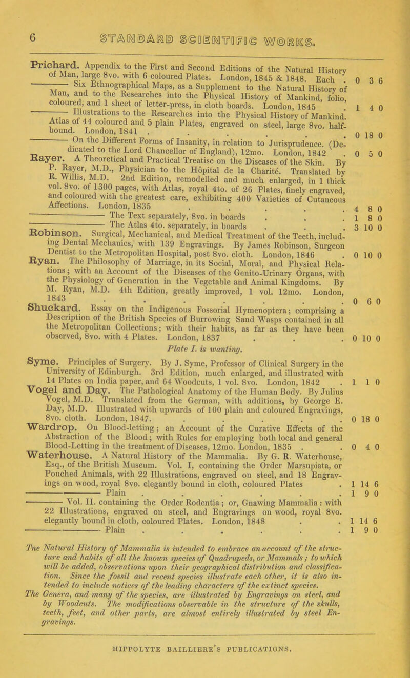 G BYAIM§(g[lI[MYQl?0(g Prichard. Appendix to the First and Second Editions of the Natural History of Man, large 8vo. with 6 coloured Plates. London, 1845 & 1848. Each Six Ethnographical Maps, as a Supplement to the Natural History of Man, and to the Researches into the Physical History of Mankind, folio, coloured, and 1 sheet of letter-press, in cloth boards. London, 1845 ... ^ustrations to the Researches into the Physical History of Mankind’. Atlas of 44 coloured and 5 plain Plates, engraved on steel, large 8vo. half- bound. London, 1841 . . b On the Different Forms of Insanity, in relation to Jurisprudence. (De- dicated to the Lord Chancellor of England), 12mo. London, 1842 xtayer. A Theoretical and Practical Treatise on the Diseases of the Skin. By !/ Physician to the Hopital de la Charite. Translated by K. Wmis, M.D. 2nd Edition, remodelled and much enlarged, in 1 thick vol. 8vo. of 1300 pages, with Atlas, royal 4to. of 26 Plates, finely engraved, and coloured with the greatest care, exhibiting 400 Varieties of Cutaneous Affections. London, 1835 ■— ■ The Text separately, 8vo. in boards The Atlas 4to. separately, in boards Robinson. Surgical, Mechanical, and Medical Treatment of the Teeth, includ- ing Dental Mechanics, with 139 Engravings. By James Robinson, Surgeon Dentist to the Metropolitan Hospital, post 8vo. cloth. London, 1846 Ryan. The Philosophy of Marriage, in its Social, Moral, and Physical Rela- tions ; with an Account of the Diseases of the Genito-Urinary Organs, with the Physiology of Generation in the Vegetable and Animal Kingdoms. By M. Ryan, M.D. 4th Edition, greatly improved, 1 vol. 12mo. London, 1843 • . ... . Shuckard. Essay on the Indigenous Fossorial Hymenoptera; comprising a Description of the British Species of Burrowing Sand Wasps contained in all the Metropolitan Collections; with their habits, as far as they have been observed, 8vo. with 4 Plates. London, 1837 Plate I. is wanting. Syme. Principles of Surgery'. By J. Syme, Professor of Clinical Surgery in the University of Edinburgh. 3rd Edition, much enlarged, and illustrated with 14 Plates on India paper, and 64 Woodcuts, 1 vol. 8vo. London, 1842 Vogel and Day. The Pathological Anatomy of the Human Body. By Julius Vogel, M.D. Translated from the German, with additions, by George E. Day, M.D. Illustrated with upwards of 100 plain and coloured Engravings, 8vo. cloth. Loudon, 1847. ..... Wardl’op. On Blood-letting; an Account of the Curative Effects of the Abstraction of the Blood; with Rules for employing both local and general Blood-Letting in the treatment of Diseases, 12mo. London, 1835 . Waterhouse. A Natural History of the Mammalia. By G. R. Waterhouse, Esq., of the British Museum. Vol. I, containing the Order Marsupiata, or Pouched Animals, with 22 Illustrations, engraved on steel, and 18 Engrav- ings on wood, royal 8vo. elegantly bound in cloth, coloured Plates Plain ...... ■ Vol. II. containing the Order Rodentia; or, Gnawing Mammalia : with 22 Illustrations, engraved on steel, and Engravings on wood, royal 8vo. elegantly bound in cloth, coloured Plates. London, 1848 Plain ...... Tile Natural History of Mammalia is intended to embrace an account of the struc- ture and habits of all the known species of Quadrupeds, or Mammals ; to which will be added, observations upon their geographical distribution and classifica- tion. Since the fossil and recent species illustrate each other, it is also in- tended to include notices of the leading characters of the extinct species. The Genera, and many of the species, are illustrated by Engravings on steel, and by Woodcuts. The modifications observable in the structure of the skulls, teeth, feet, and other parts, are almost entirely illustrated by steel En- gravings. 0 3 6 1 4 0 0 18 0 0 5 0 4 8 0 1 8 0 3 10 0 0 10 0 0 6 0 0 10 0 L 1 0 1 18 0 1 4 0 1 14 6 1 9 0 14 6 9 0