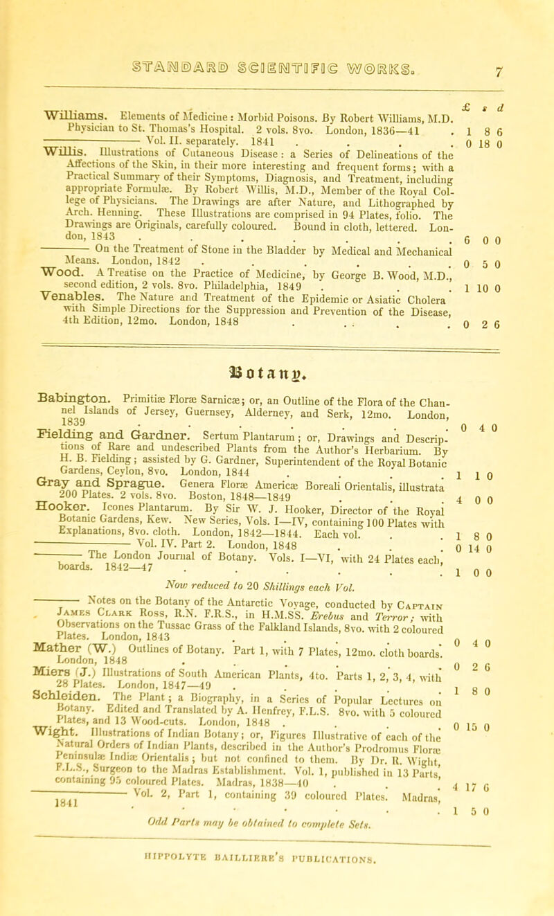STF&MIDAK© gigOIMYOFOtg Williams. Elements of Medicine : Morbid Poisons. By Robert Williams, M.D. Physician to St. Thomas’s Hospital. 2 vols. 8vo. London, 1836—41 —-— Vol. II. separately. 1841 . Willis. Illustrations of Cutaneous Disease : a Series of Delineations of the Atfeetions of the Skin, in their more interesting and frequent forms; with a Practical Summary of their Symptoms, Diagnosis, and Treatment, including appropriate Formula;. By Robert Willis, M.D., Member of the Royal Col- lege of Physicians. The Drawings are after Nature, and Lithographed by Arch. Henning. These Illustrations are comprised in 94 Plates, folio. The Drawings are Originals, carefully coloured. Bound in cloth, lettered. Lon- don, 1843 On the Treatment of Stone in the Bladder by Medical and Mechanical Means. London, 1842 .... Wood. A Treatise on the Practice of Medicine, by George B. Wood, M.D., second edition, 2 vols. 8vo. Pliiladelphia, 1849 Venables. The Nature and Treatment of the Epidemic or Asiatic Cholera with Simple Directions for the Suppression and Prevention of the Disease, 4th Edition, 12mo. London, 1848 £ s d 1 8 6 0 18 0 6 0 0 0 5 0 1 10 0 0 2 6 33 o t a n d. Babington. Primitis Flora; Sarnie®; or, an Outline of the Flora of the Chan- 1839ISlaUdS °f JerS6y’ °UernSUy’ Alderney> and Serk, 12mo. London, Fielding and Gardner. Sertum Plantarum ; or, Drawings and Descrip- tions of Rare and undescribed Plants from the Author’s Herbarium. By H. B. Fielding; assisted by G. Gardner, Superintendent of the Royal Botanic Gardens, Ceylon, 8vo. London, 1844 Gray and Sprague. Genera Florae America; Boreali Orientalis, illustrata 200 Plates. 2 vols. 8vo. Boston, 1848—1849 Hooker. leones Plantarum. By Sir W. J. Hooker, Director of the Rovai Botanic Gardens, Kew. New Series, Vols. I—IV, containing 100 Plates with Explanations, 8vo. cloth. London, 1842—1844. Each vol. Vol. IV. Part 2. London, 1848 ‘ : The London Journal of Botany. Vols. I—VI, with 24 Plates each! boards. 1842—47 ... Now reduced to 20 Shillings each Vol. - Notes on the Botany of the Antarctic Vovage, conducted by Captain James Clark Ross, R.N. F.R.S., in H.M.SS. Erebus and Terror; with Observations on the Tussac Grass of the Falkland Islands, 8vo. with 2 coloured Plates. London, 1843 Mather (W.) Outlines of Botany. Part 1, with 7 Plates, 12mo. cloth boards' London, 1848 Miers J.) Illustrations of South American Plants, 4to. Parts 1, 2. 3. 4 with 28 Plates. London, 1847—49 ... Schleiden. The Plant; a Biography, in a Series of Popular Lectures on Botany. Edited and Translated by A. Henfrey, F.L.S. 8vo. with 5 coloured F lates, and 13 Wood-cuts. London, 1848 Wight. Illustrations of Indian Botany; or, Figures Illustrative of each of the Natural Orders of Indian Plants, described in the Author’s Prodromus FI one Pemnsul® India; Orientalis; but not confined to them. By Dr. R. Wight F.L.S., Surgeon to the Madras Establishment. Vol. 1, published in 13 Parts' containing 95 coloured Plates. Madras, 1838—40 Vol. 2, Part 1, containing 39 coloured Plates. Madras', 0 4 0 1 1 0 4 0 0 1 8 0 0 14 0 1 0 0 1841 Odd Parts may be obtained to complete Sets. 0 4 0 0 2 6 1 8 0 0 15 0 4 17 6 1 5 0