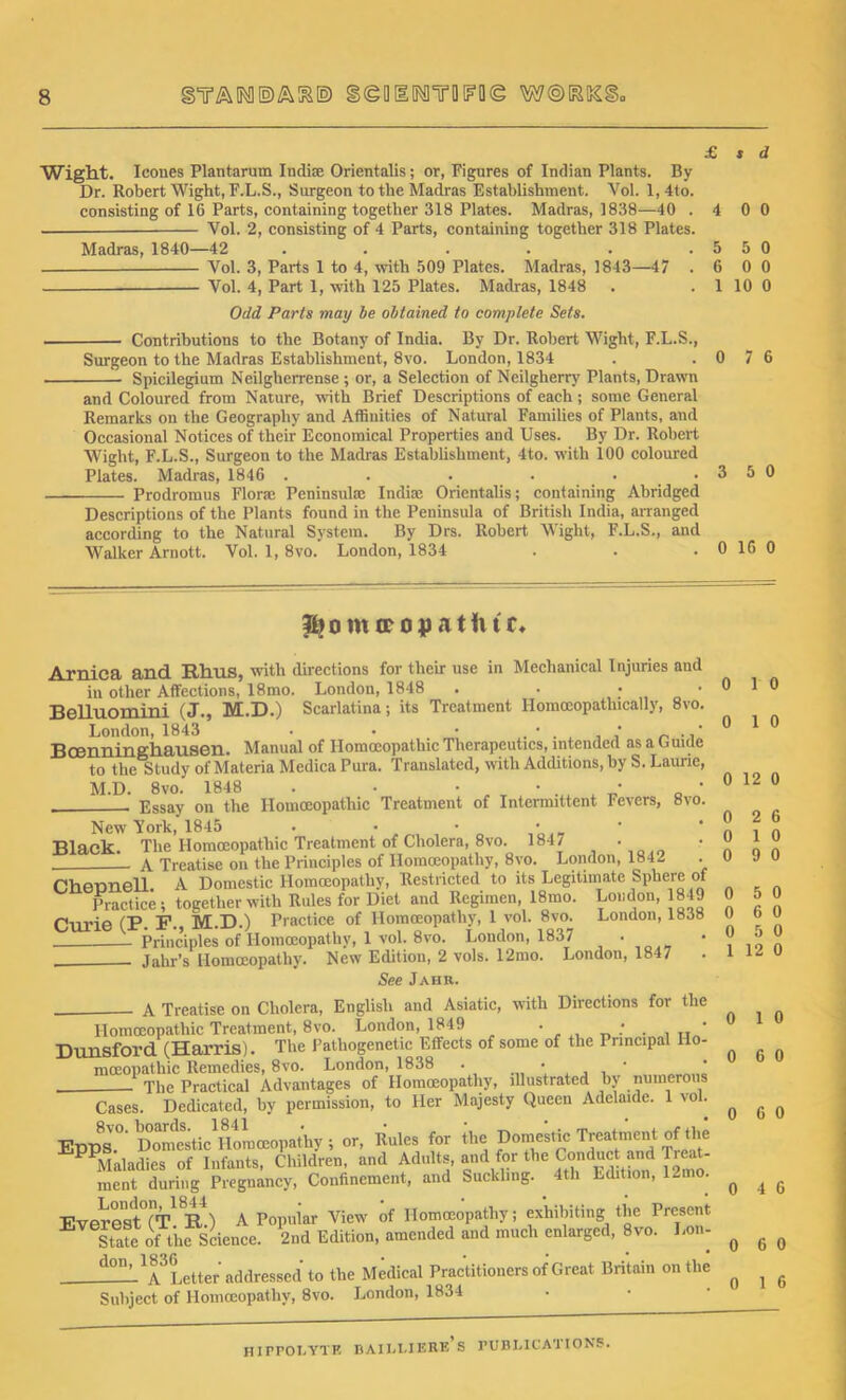 £ s d Wight. leones Plantarum Indite Orientalis; or, Figures of Indian Plants. By Dr. Robert Wight, F.L.S., Surgeon to the Madras Establishment. Yol. 1, 4to. consisting of 16 Parts, containing together 318 Plates. Madras, 1838—40 .4 0 0 Yol. 2, consisting of 4 Parts, containing together 318 Plates. Madras, 1840—42 . . . . . .5 5 0 Vol. 3, Parts 1 to 4, with 509 Plates. Madras, 1843—47 .6 0 0 Vol. 4, Part 1, with 125 Plates. Madras, 1848 . .1 10 0 Odd Parts may be obtained to complete Sets. Contributions to the Botany of India. By Dr. Robert Wight, F.L.S., Surgeon to the Madras Establishment, 8vo. London, 1834 . .0 7 6 Spicilegium Neilgherrense ; or, a Selection of Neilgherry Plants, Drawn and Coloured from Nature, with Brief Descriptions of each; some General Remarks on the Geography and Affinities of Natural Families of Plants, and Occasional Notices of their Economical Properties and Uses. By Dr. Robert Wight, F.L.S., Surgeon to the Madras Establishment, 4to. with 100 coloured Plates. Madras, 1846 . . . . ..3 5 0 Prodromus Floras Peninsula; India; Orientalis; containing Abridged Descriptions of the Plants found in the Peninsula of British India, arranged according to the Natural System. By Drs. Robert Wight, F.L.S., and Walker Arnott. Vol. 1, 8vo. London, 1834 . . . 0 16 0 fbomceopatlur* Arnica and Rhus, with directions for their use in Mechanical Injuries and in other Affections, 18mo. London, 1848 . . . • Belluomini (J., M.D.) Scarlatina; its Treatment Homceopathically, 8vo. London, 1843 • • • 0 .,' Bcenninghausen. Manual of Homoeopathic Therapeutics, intended as a Guide to the Study of Materia Medica Pura. Translated, with Additions, by S. Laurie, M.D. 8vo. 1848 . • • • t • Essay on the Homoeopathic Treatment of Intermittent Fevers, 8vo. New York, 1845 • • • • Black. The Homoeopathic Treatment of Cholera, 8vo. 184/ . A Treatise on the Principles of Homoeopathy, 8vo. London, 1842 Cheunell. A Domestic Homoeopathy, Restricted to its Legitimate Sphere of Practice; together with Rules for Diet and Regimen, 18mo. London, 1849 Curie (P. F., M.D.) Practice of Homoeopathy, 1 vol. 8vo. London, 1838 Principles of Homoeopathy, 1 vol. 8vo. London, 1837 • jaim’s Homoeopathy. New Edition, 2 vols. 12mo. London, 1847 See Jahr. A Treatise on Cholera, English and Asiatic, with Directions for the Homoeopathic Treatment, 8vo. London, 1849 • .' . , „ ' Dunsford (Harris). The Pathogenetic Effects of some of the Principal Ho- moeopathic Remedies, 8vo. London, 1838 . . • ' ' The Practical Advantages of Homoeopathy, illustrated by numerous Cases. Dedicated, by permission, to Her Majesty Queen Adelaide. 1 vol. Ervnq° Domestic Homoeopathy ; or, Rules for the Domestic Treatment of the PPMiiladies of Infants, Children, and Adults, and for the Conduct and Treat- ment during Pregnancy, Confinement, and Suckling. 4th Edition, 12mo. Everest (T. R.) A Popular View of Homoeopathy; exhibiting the Present State of the Science. 2nd Edition, amended and much enlarged, 8vo. Lon- -—^TLtter' addressed to the Medical Practitioners of Great Britain on the Subject of Homoeopathy, 8vo. London, 1834 0 1 0 0 1 0 0 12 0 0 2 6 0 1 0 0 9 0 0 5 0 0 6 0 0 5 0 1 12 0 0 1 0 0 6 0 0 6 0 0 4 6 0 6 0 0 1 6