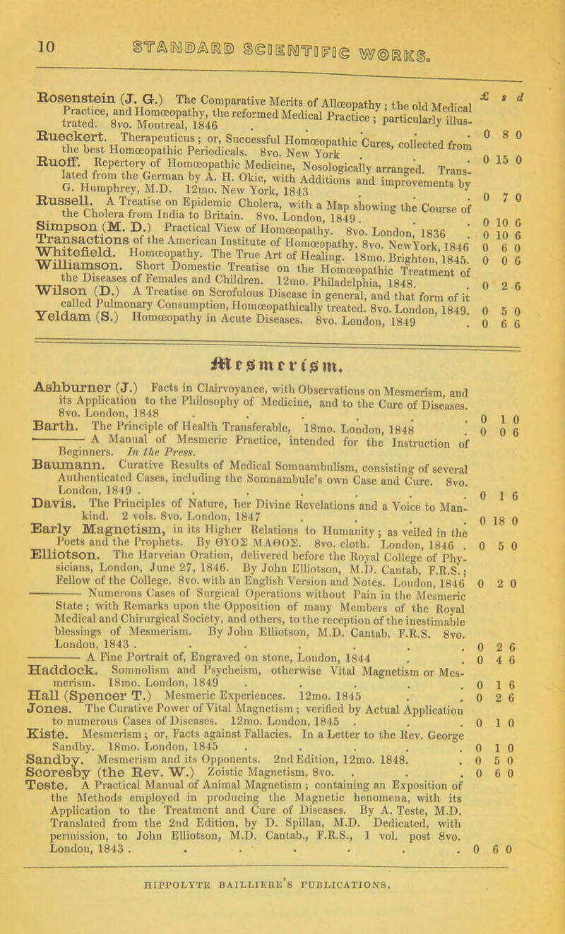 Rosenstein (J. G.) The Comparative Merits of Allceopathy; the old Medical £K*J£ iZS« “Prac,icc>»■ Eue,ss r szric '•«* «*•* ^ Ruoff. Repertory of Homoeopathic Medicine, Nosologically arranged. Trans' lated from the German by A. H. Okie, with Additions and improvements bv G. Humphrey, M.D. 12mo. New York, 1843 P * by RussbU. A Treatise on Epidemic Cholera, with a Map showing the Course of the Cholera from India to Britain. 8vo. London, 1849 . b Simpson (M. D.) Practical View of Homoeopathy. 8vo. London 1836 t^1C ^m®”can Institute of Homoeopathy. 8vo. New York 1846 Whltefield. Homoeopathy. The True Art of Healing. ' 18mo. Brighton *1845 WHIia-mson. Short Domestic Treatise on the Homoeopathic Treatment of the Diseases of Females and Children. 12mo. Philadelphia, 1848. Wilson (D.) A Treatise on Scrofulous Disease in general, and that form of it called Pulmonary Consumption, Ilomoeopathically treated. 8vo. London 1849 Yeldarn (S.) Homoeopathy in Acute Diseases. 8vo. London, 1849 ’ ’ £ s d 0 8 0 0 15 0 0 7 0 0 2 6 itl r jes m r r t s in. Ashburner (J.) Facts in Clairvoyance, with Observations on Mesmerism and its Application to the Philosophy of Medicine, and to the Cure of Diseases 8vo. London, 1848 Barth. The Principle of Health Transferable, 18mo. London, 1848 * A Manual of Mesmeric Practice, intended for the Instruction of Beginners. In the Press. Baumann. Curative Results of Medical Somnambulism, consisting of several Authenticated Cases, including the Somnambule’s own Case and Cure. 8vo London, 1849 ..... Davis. The Principles of Nature, her Divine Revelations and a Voice to Man- kind. 2 vols. 8vo. London, 1847 Early Magnetism, in its Higher Relations to Humanity; as veiled in the Poets and the Prophets. By 0YOS MA0O2. 8vo. cloth. London, 1846 Elliotson. The Harveian Oration, delivered before the Royal College' of Phy- sicians, London, June 27, 1846. By John Elliotson, M.D. Cantab, F.R.S.; Fellow of the College. 8vo. with an English Version and Notes. London, 1846 ■ Numerous Cases of Surgical Operations without Pain in the Mesmeric State; with Remarks upon the Opposition of many Members of the Roval Medical and Chirurgical Society, and others, to the reception of the inestimable blessings of Mesmerism. By John Elliotson, M.D. Cantab. F.R.S. 8vo. London, 1843 ....... A Fine Portrait of, Engraved on stone, London, 1844 Haddock. Somnolism and Psycheism, otherwise Vital Magnetism or Mes- merism. 18mo. London, 1849 ■ . Hall (Spencer T.) Mesmeric Experiences. 12mo. 1845 Jones. The Curative Power of Vital Magnetism ; verified by Actual Application to numerous Cases of Diseases. 12mo. London, 1845 . Kiste. Mesmerism ; or, Facts against Fallacies. In a Letter to the Rev. George Sandby. 18mo. London, 1845 ..... Sandby. Mesmerism and its Opponents. 2nd Edition, 12mo. 1848. Scoresby (the Rev. W.) Zoistic Magnetism, 8vo. Teste. A Practical Manual of Animal Magnetism ; containing an Exposition of the Methods employed in producing the Magnetic henomena, with its Application to the Treatment and Cure of Diseases. By A. Teste, M.D. Translated from the 2nd Edition, by D. Spillan, M.D. Dedicated, with permission, to John Elliotson, M.D. Cantab., F.R.S., 1 vol. post 8vo. London, 1843 ...... 0 1 6 0 18 0 0 5 0 0 2 0 0 1 0 0 6 0
