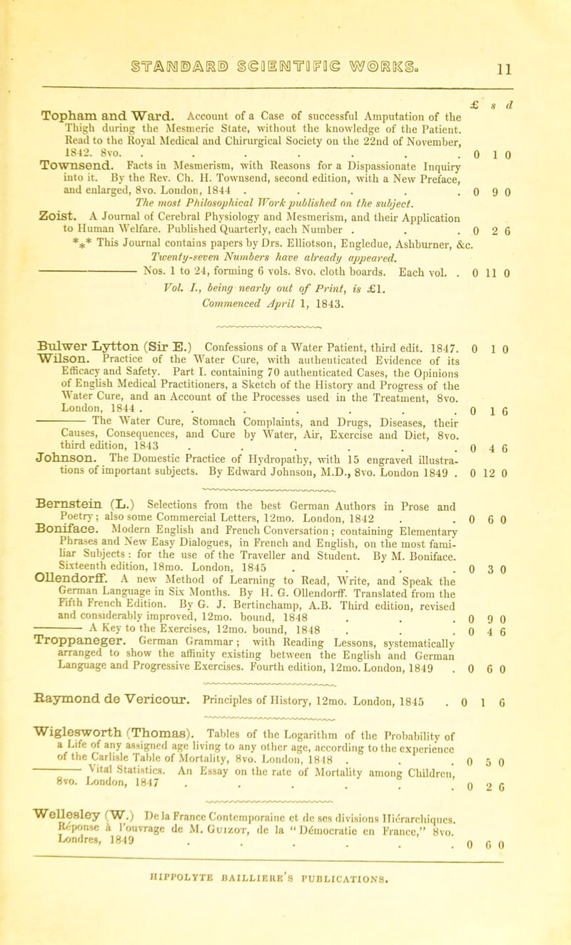 ssoaiNmFiie £ Topham and Ward. Account of a Case of successful Amputation of the Thigh during the Mesmeric State, without the knowledge of the Patient. Head to the Royal Medical and Chirurgical Society on the 22nd of November, 1842. 8vo. . . . . . , . C Townsend. Facts in Mesmerism, with Reasons for a Dispassionate Inquiry into it. By the Rev. Ch. H. Townsend, second edition, with a New Preface, and enlarged, 8vo. London, 1844 . . . . . o The most Philosophical Work published on the subject. Zoist. A Journal of Cerebral Physiology and Mesmerism, and their Application to Human Welfare. Published Quarterly, each Number . . . 0 *** This Journal contains papers by Drs. Elliotson, Engledue, Ashburner, &c. Twenty-seven Numbers have already appeared. Nos. 1 to 24, forming 6 vols. 8vo. cloth boards. Each vol. . 0 Vol. I., being nearly out of Print, is £1. Commenced April 1, 1843. Bulwer Lytton (Sir E.) Confessions of a Water Patient, third edit. 1847. 0 Wilson. Practice of the Water Cure, with authenticated Evidence of its Efficacy and Safety. Part I. containing 70 authenticated Cases, the Opinions of English Medical Practitioners, a Sketch of the History and Progress of the Water Cure, and an Account of the Processes used in the Treatment, 8vo. London, 1844 . . . . . . q The Water Cure, Stomach Complaints, and Drugs, Diseases, their Causes, Consequences, and Cure by Water, Air, Exercise and Diet, 8vo. third edition, 1843 . . . . . q Johnson. The Domestic Practice of Hydropathy, with 15 engraved illustra- tions of important subjects. By Edward Johnson, M.D., 8vo. London 1849 . 0 Bernstein (L.) Selections from the best German Authors in Prose and Poetry; also some Commercial Letters, 12tno. London, 1842 . . 0 Boniface. Modern English and French Conversation; containing Elementary Phrases and New Easy Dialogues, in French and English, on the most fami- liar Subjects : for the use of the Traveller and Student. By M. Boniface. Sixteenth edition, 18mo. London, 1845 . . . .0 Ollendorff. A new Method of Learning to Read, Write, and Speak the German Language in Six Months. By II. G. Ollendorff'. Translated from the Fifth French Edition. By G. J. Bertinchamp, A.B. Third edition, revised and considerably improved, 12mo. bound, 1848 . . .0 A Key to the Exercises, 12mo. bound, 1848 . . .0 Troppaneger. German Grammar; with Reading Lessons, systematically arranged to show the affinity existing between the English and German Language and Progressive Exercises. Fourth edition, 12mo. London, 1849 . 0 Raymond do Vericour. Principles of History, 12mo. London, 1845 . 0 Wiglesworth (Thomas). Tables of the Logarithm of the Probability of a Life of any assigned age living to any other age, according to the experience of the Carlisle Table of Mortality, 8vo. London, 1848 . . .0 \ ital Statistics. An Essay on the rate of Mortality among Children, 8vo. London, 1847 . . . . n Wellesley (W.) De la France Contemporaine et dc ses divisions Ilierarchiqucs. Reponse & l’ouvrage de M. Guizot, dc la “Democratic on France,” 8vo. Londres, 1849 s d 1 0 9 0 2 6 11 0 1 0 1 6 4 6 12 0 6 0 3 0 9 0 4 6 6 0 1 G 5 0 2 G G 0