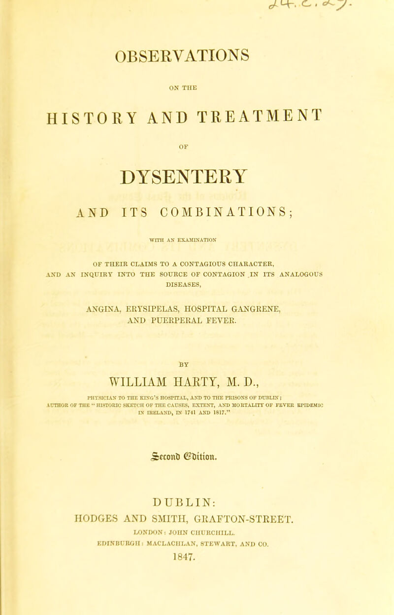 J- C. . OBSERVATIONS ON THE HISTORY AND TREATMENT OF DYSENTERY AND ITS COMBINATIONS; WITH AN EXAMINATION OF THEIR CLAIMS TO A CONTAGIOUS CHARACTER, AND AN INQUIRY INTO THE SOURCE OF CONTAGION IN ITS ANALOGOUS DISEASES, ANGINA, ERYSIPELAS, HOSPITAL GANGRENE, AND PUERPERAL FEVER. BY WILLIAM I-IARTY, M. D., PHYSICIAN TO THE KING’S HOSPITAL, AND TO THE PRISONS OF DUBLIN; AUTHOR OF THE 44 HISTORIC SKETCH OF THE CAUSES, EXTENT, AND MORTALITY OF FEVER EPIDEMIC IN IRELAND, IN 1741 AND 1817.” Jccconfe Cttiition. DUBLIN: HODGES AND SMITH, GRAFTON-STREET. LONDON: JOHN CUUllCiriLL. EDINBURGH: MACLACIILAN, STEWART, AND CO. 1847.