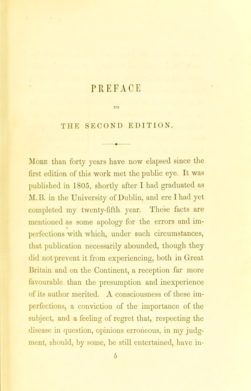 PREFACE TO THE SECOND EDITION. ♦ More than forty years have now elapsed since the first edition of this work met the public eye. It was published in 1805, shortly after I had graduated as M. B. in the University of Dublin, and ere I had yet completed my twenty-fifth year. These facts are mentioned as some apology for the errors and im- perfections with which, under such circumstances, that publication necessarily abounded, though they did not prevent it from experiencing, both in Great Britain and on the Continent, a reception far more favourable than the presumption and inexperience of its author merited. A consciousness of these im- perfections, a conviction of the importance of the subject, and a feeling of regret that, respecting the disease in question, opinions erroneous, in my judg- ment, should, by some, be still entertained, have in- b