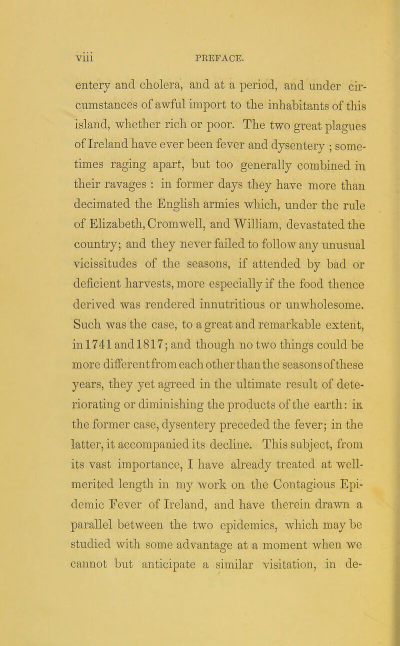 entery and cholera, and at a period, and under cir- cumstances of awful import to the inhabitants of this island, whether rich or poor. The two great plagues of Ireland have ever been fever and dysentery ; some- times raging apart, but too generally combined in their ravages : in former days they have more than decimated the English armies which, under the rule of Elizabeth, Cromwell, and William, devastated the country; and they never failed to follow any unusual vicissitudes of the seasons, if attended by bad or deficient harvests, more especially if the food thence derived was rendered innutritious or unwholesome. Such was the case, to a great and remarkable extent, in 1741 and 1817; and though no two things could be more different from each other than the seasons of these years, they yet agreed in the ultimate result of dete- riorating or diminishing the products of the earth: in the former case, dysentery preceded the fever; in the latter, it accompanied its decline. This subject, from its vast importance, I have already treated at well- merited length in my work on the Contagious Epi- demic Fever of Ireland, and have therein drawn a parallel between the two epidemics, which may be studied with some advantage at a moment when we O cannot but anticipate a similar visitation, in de-