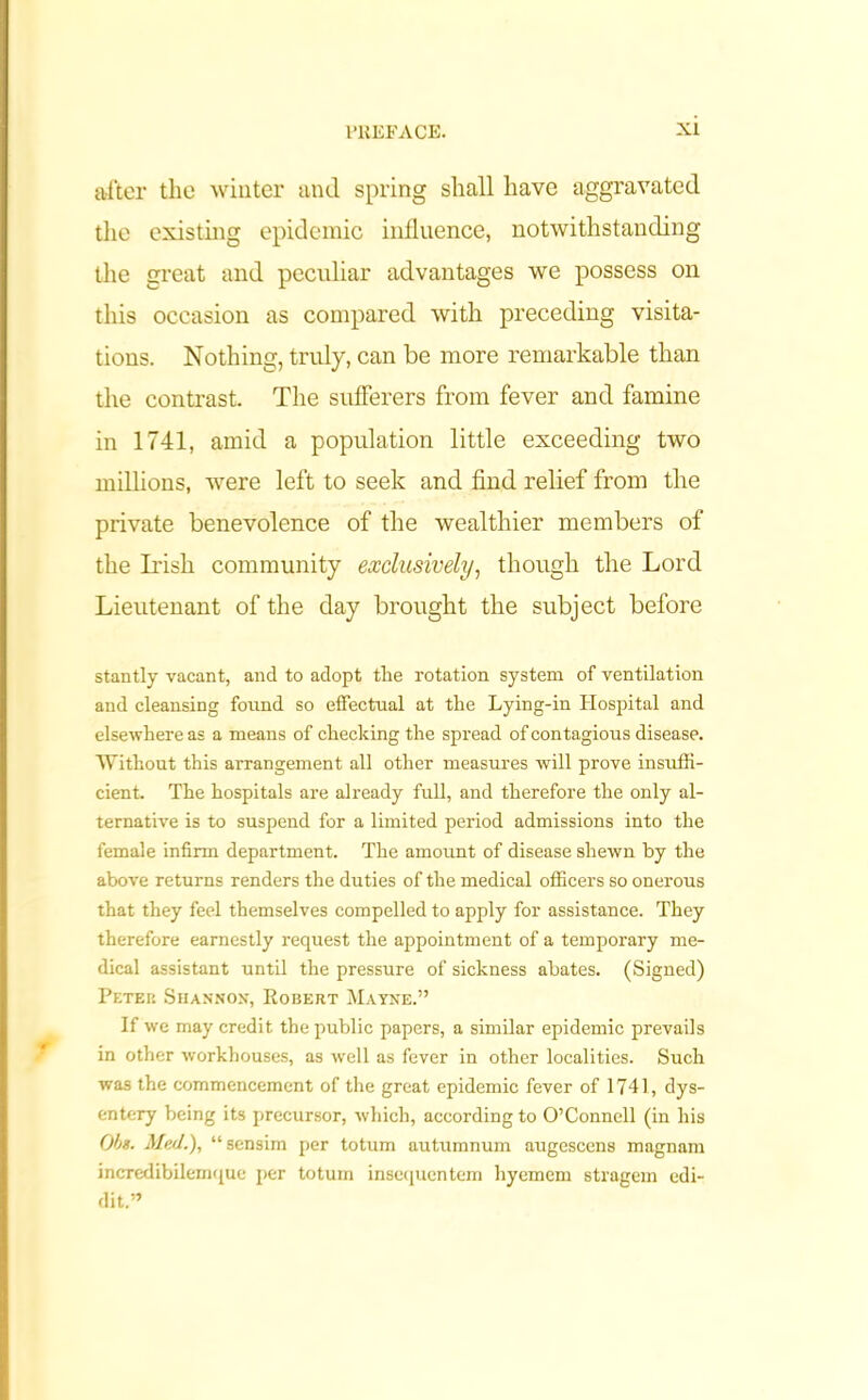 after the winter and spring shall have aggravated the existing epidemic influence, notwithstanding the great and peculiar advantages we possess on this occasion as compared with preceding visita- tions. Nothing, truly, can be more remarkable than the contrast. The sufferers from fever and famine in 1741, amid a population little exceeding two millions, were left to seek and find relief from the private benevolence of the wealthier members of the Irish community exclusively, though the Lord Lieutenant of the day brought the subject before stantly vacant, and to adopt the rotation system of ventilation and cleansing found so effectual at the Lying-in Hospital and elsewhere as a means of checking the spread of contagious disease. Without this arrangement all other measures will prove insuffi- cient. The hospitals are already full, and therefore the only al- ternative is to suspend for a limited period admissions into the female infirm department. The amount of disease shewn by the above returns renders the duties of the medical officers so onerous that they feel themselves compelled to apply for assistance. They therefore earnestly request the appointment of a temporary me- dical assistant until the pressure of sickness abates. (Signed) Petei: Shannon, Robert Mayne.” If we may credit the public papers, a similar epidemic prevails in other workhouses, as well as fever in other localities. Such was the commencement of the great epidemic fever of 1741, dys- entery being its precursor, which, according to O’Connell (in his Obs. Med.), “sensim per totum autumnum augescens magnam incredibilemque per totum insequentem hyemem stragem edi- dit.”