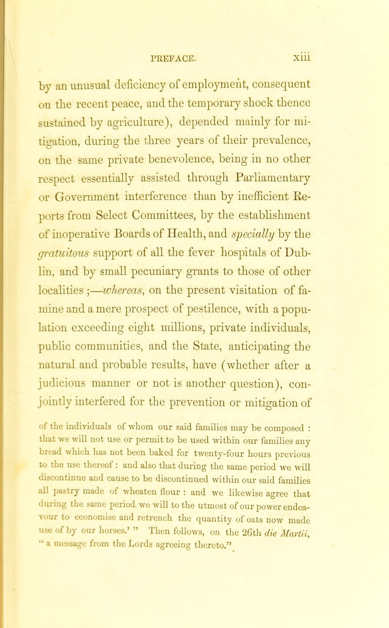by an unusual deficiency of employment, consequent on tlie recent peace, and the temporary shock thence sustained by agriculture), depended mainly for mi- tigation, duriug the three years of their prevalence, on the same private benevolence, being in no other respect essentially assisted through Parliamentary or Government interference than by inefficient Re- ports from Select Committees, by the establishment of inoperative Boards of Health, and specially by the gratuitous support of all the fever hospitals of Dub- lin, and by small pecuniary grants to those of other localities ;—whereas, on the present visitation of fa- mine and a mere prospect of pestilence, with a popu- lation exceeding eight millions, private individuals, public communities, and the State, anticipating the natural and probable results, have (whether after a judicious manner or not is another question), con- jointly interfered for the prevention or mitigation of of the individuals of whom our said families may be composed : that we will not use or permit to be used within our families any bread which lias not been baked for twenty-four hours previous to the use thereofand also that during the same period we will discontinue and cause to be discontinued within our said families all pastry made of wheaten flour : and we likewise agree that during the same period we will to the utmost of our power endea- vour to economise and retrench the quantity of oats now made use of by our horses.’ ” Then follows, on the 2Gth die Martii, “ a message from the Lords agreeing thereto.”