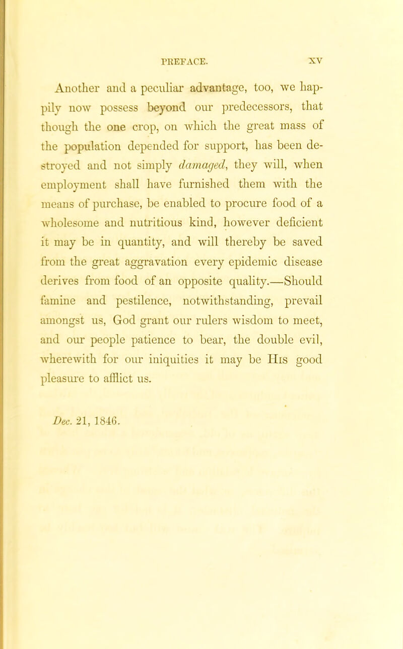 Anotlier and a peculiar advantage, too, we hap- pily now possess beyond our predecessors, that though the one crop, on which the great mass of the population depended for support, has been de- stroyed and not simply damaged, they will, when employment shall have furnished them with the means of purchase, be enabled to procure food of a wholesome and nutritious kind, however deficient it may be in quantity, and will thereby be saved from the great aggravation every epidemic disease derives from food of an opposite quality.—Should famine and pestilence, notwithstanding, prevail amongst us, God grant our rulers wisdom to meet, and our people patience to bear, the double evil, wherewith for our iniquities it may be His good pleasure to afflict us. Dec. 21, 1846.