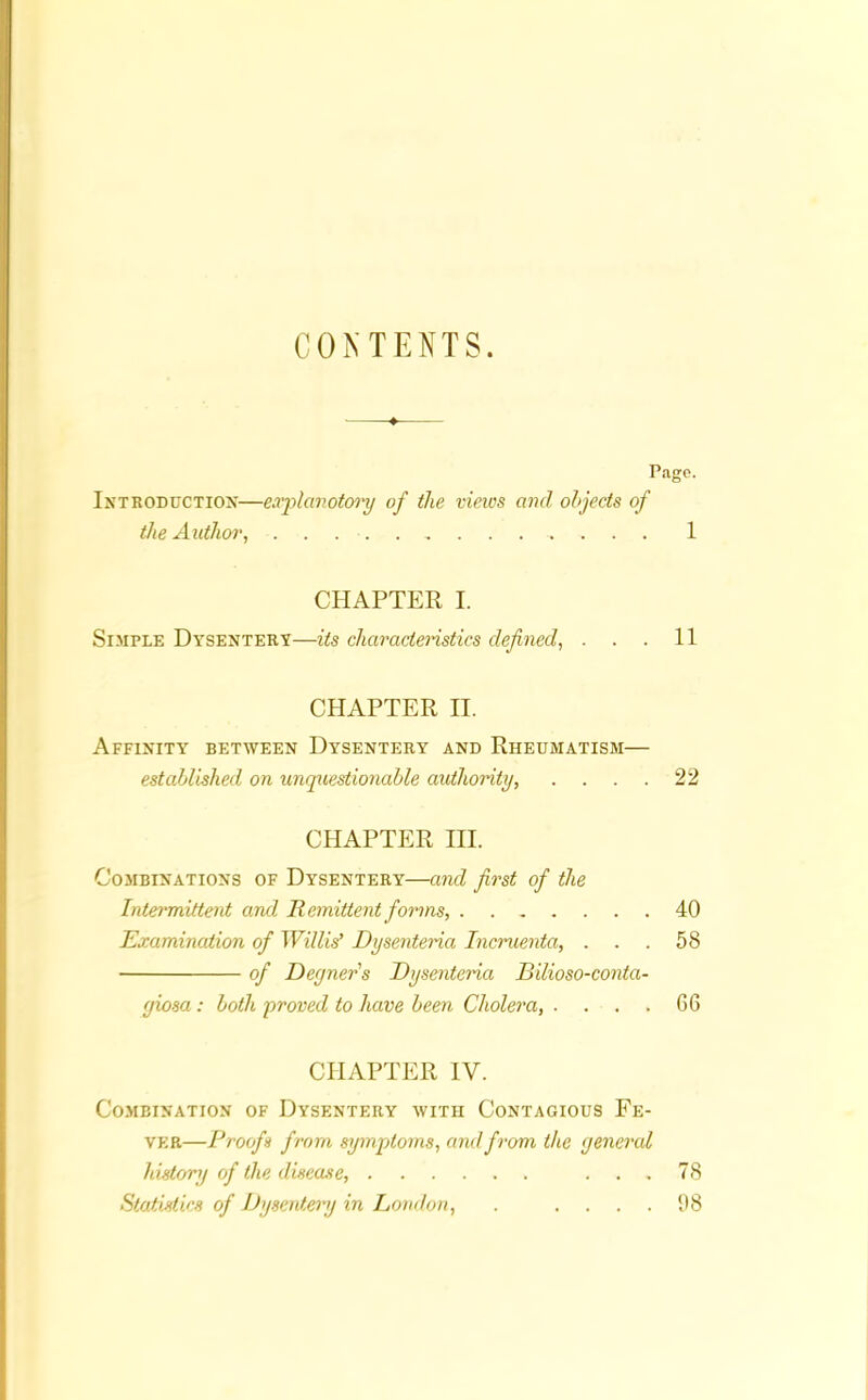 CONTENTS. Patro. Introduction—explanatory of the views and objects of the Author, 1 CHAPTER I. Simple Dysentery—its characteristics defined, . . . 11 CHAPTER II. Affinity between Dysentery and Rheumatism— established on unquestionable authority, . . . . 22 CHAPTER III. Combinations of Dysentery—and first of the Intermittent and Remittent forms, 40 Examination of Willis’ Dysentena Incruenta, ... 58 of Degner's Dysenteria Bilioso-conta- giosa: both proved to have been Cholera, . . . . 66 CHAPTER IV. Combination of Dysentery with Contagious Fe- ver—Proofs from symptoms, and from the general history of the disease, ... 78 Statistics of Dysentery in London, . .... 98