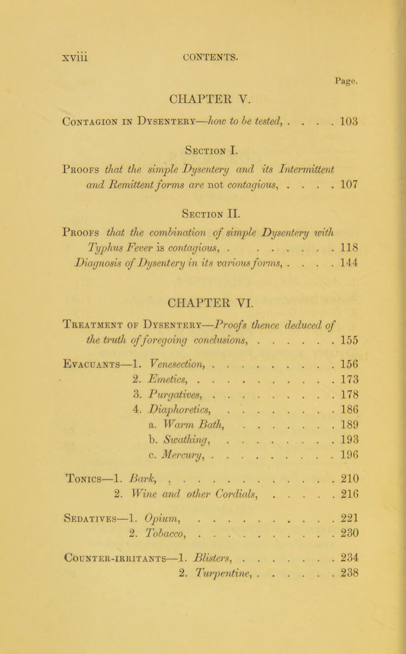 Page. CHAPTER V. Contagion in Dysentery—how to he tested, .... 103 Section I. Proofs that the simple Dysentery and its Intermittent and Remittent forms are not contagious, .... 107 Section II. Proofs that the combination of simple Dysentery with Typhus Fever is contagious, . 118 Diagnosis of Dysentery in its vaiious forms 144 CHAPTER VI. Treatment of Dysentery—Proofs thence deduced of the truth of foregoing conclusions, 155 Evacuants—1. Venesection, 156 2. Emetics, 173 3. Purgatives 178 4. Diaphoretics, 186 a. Warm Bath, 189 b. Swathing, 193 c. Mercury, 196 Tonics—1. Bark, . 210 2. Wine and other Cordials, 216 Sedatives—1. Opium, 221 2. Tobacco, 230 Counter-irritants—1. Blisters, 234 2. Turpentine, 238
