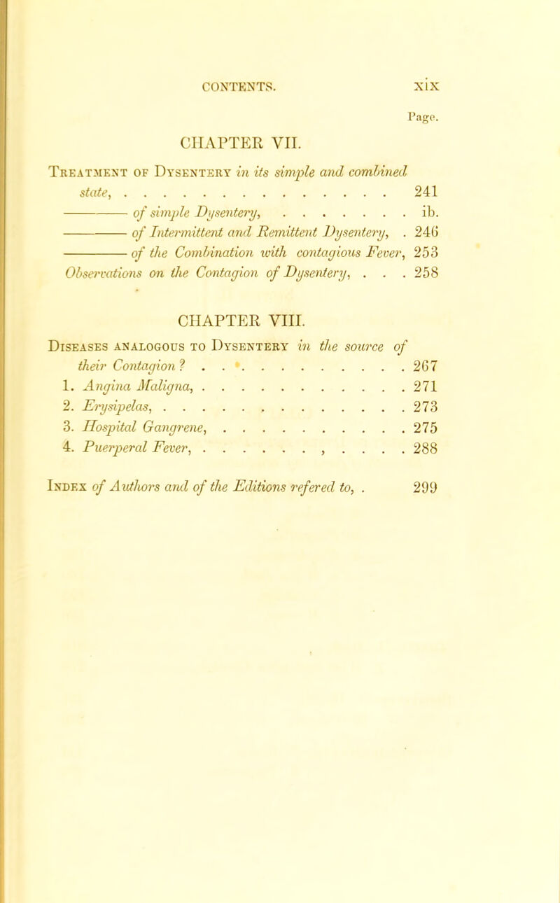 Pago. CHAPTER VII. Treatment of Dysentery in its simple and combined state, 241 of simple Dysentery, ib. of Intermittent and Remittent Dysentery, . 246 of the Combination with contagious Fever, 253 Observations on the Contagion of Dysentery, . . .258 CHAPTER VIII. Diseases analogous to Dysentery in the source of their Contagion ? . . * 267 1. Angina Maligna, 271 2. Erysipelas, 273 3. Hospital Gangrene, 275 4. Puerperal Fever, ,....288 Index of Authors and of the Editions refered to, . 299