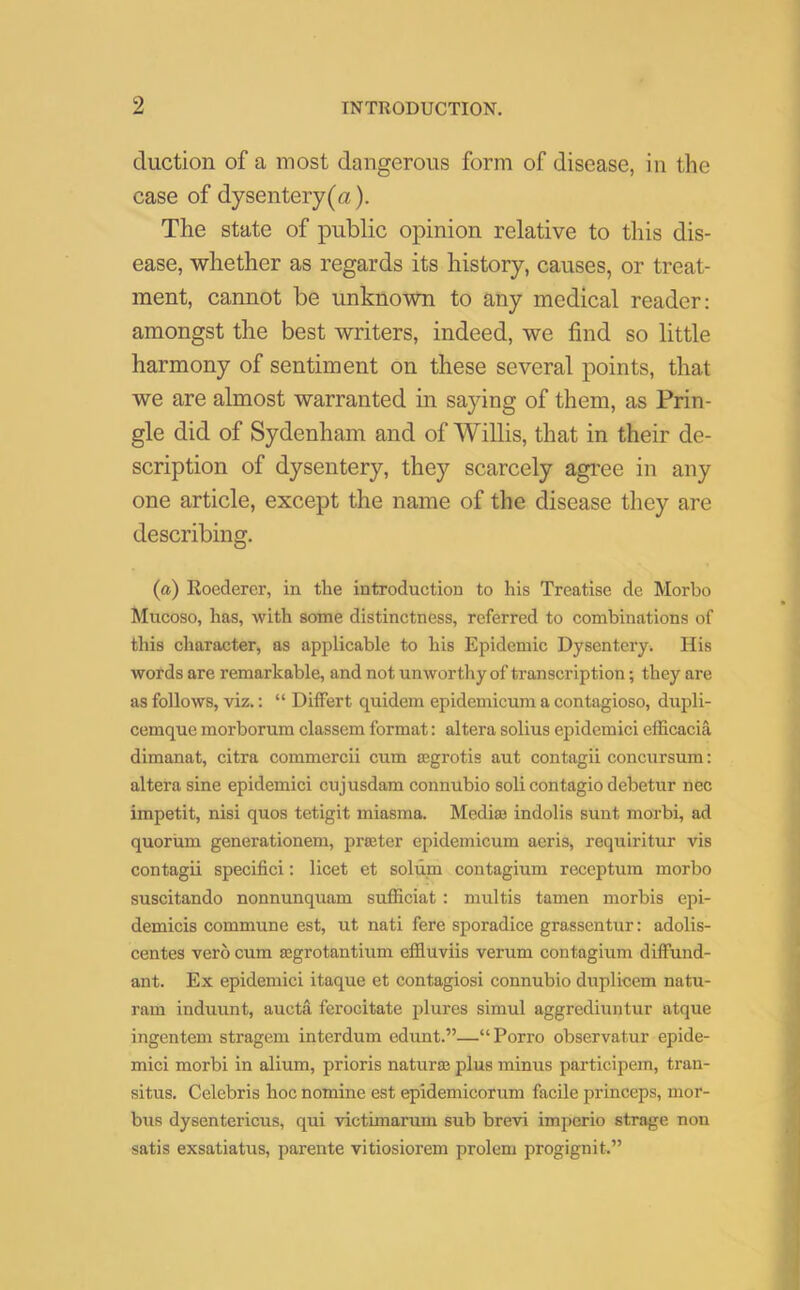 duction of a most dangerous form of disease, in the case of dysentery (a). The state of public opinion relative to this dis- ease, whether as regards its history, causes, or treat- ment, cannot be unknown to any medical reader: amongst the best writers, indeed, we find so little harmony of sentiment on these several points, that we are almost warranted in saying of them, as Prin- gle did of Sydenham and of Willis, that in their de- scription of dysentery, they scarcely agree in any one article, except the name of the disease they are describing. (a) Roederer, in the introduction to his Treatise de Morbo Mucoso, has, with some distinctness, referred to combinations of this character, as applicable to his Epidemic Dysentery. His words are remarkable, and not unworthy of transcription; they are as follows, viz.: “ Differt quidem epidemicum a contagioso, dupli- cemquemorborum classemformat: altera solius epidemici efficacia dimanat, citra commercii cum ajgrotis aut contagii concursum: altera sine epidemici cujusdam connubio soli contagio debetur nec impetit, nisi quos tetigit miasma. Media) indolis sunt morbi, ad quorum generationem, prater epidemicum aeris, requiritur vis contagii specifici: licet et solum contagium receptum morbo suscitando nonnunquam sufficiat : multis tamen morbis epi- demicis commune est, ut nati fere sporadice grassentur: adolis- centes verb cum agrotantium effluviis verum contagium diffund- ant. Ex epidemici itaque et contagiosi connubio duplicem natu- ram induunt, aucta ferocitate plures simul aggrediuntur atque ingentem stragem interdum edunt.”—“Porro observatur epide- mici morbi in alium, prioris naturae plus minus participem, tran- situs. Celebris hoc nomine est epidemicorum facile princeps, mor- bus dysentericus, qui victimarum sub brevi imperio strage non satis exsatiatus, parente vitiosiorem prolem progignit.”