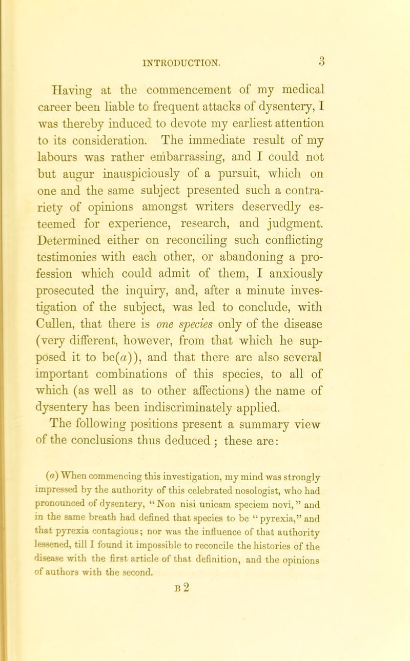 Having at the commencement of my medical career been liable to frequent attacks of dysentery, I was thereby induced to devote my earliest attention to its consideration. The immediate result of my labours was rather embarrassing, and I could not but augur inauspiciously of a pursuit, which on one and the same subject presented such a contra- riety of opinions amongst writers deservedly es- teemed for experience, research, and judgment. Determined either on reconciling such conflicting testimonies with each other, or abandoning a pro- fession which could admit of them, I anxiously prosecuted the inquiry, and, after a minute inves- tigation of the subject, was led to conclude, with Cullen, that there is one species only of the disease (very different, however, from that which he sup- posed it to be(a)), and that there are also several important combinations of this species, to all of which (as well as to other affections) the name of dysentery has been indiscriminately applied. The following positions present a summary view of the conclusions thus deduced ; these are: («) When commencing this investigation, my mind was strongly impressed by the authority of this celebrated nosologist, Avho had pronounced of dysentery, “Non nisi unicam speciem novi, ” and in the same breath had defined that species to be “ pyrexia,” and that pyrexia contagious; nor was the influence of that authority lessened, till I found it impossible to reconcile the histories of the disease with the first article of that definition, and the opinions of authors with the second. B 2