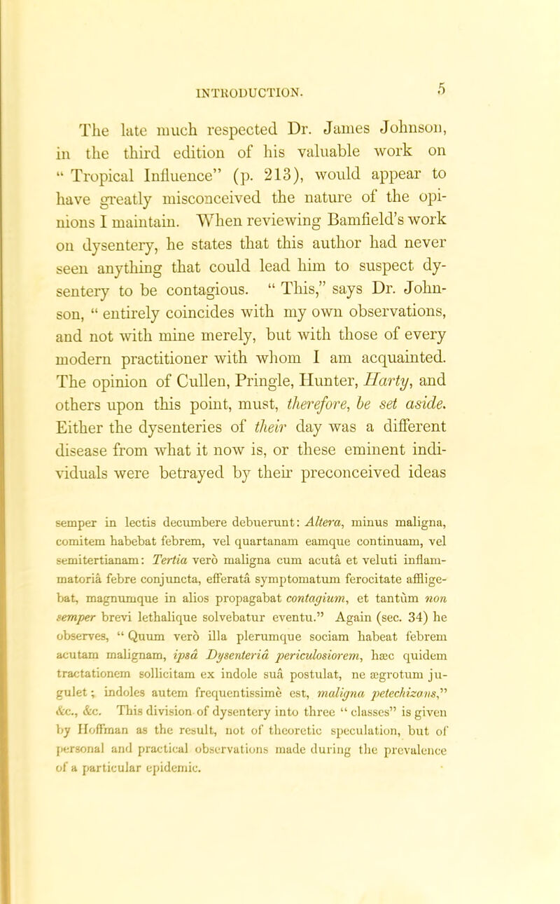 The late much respected Dr. James Johnson, in the third edition of his valuable work on “ Tropical Influence” (p. 213), would appear to have greatly misconceived the nature of the opi- nions I maintain. When reviewing Bamfield’s work on dysentery, he states that this author had never seen anything that could lead him to suspect dy- sentery to be contagious. “ This,” says Dr. John- son, “ entirely coincides with my own observations, and not with mine merely, but with those of every modern practitioner with whom I am acquainted. The opinion of Cullen, Pringle, blunter, Harty, and others upon this point, must, therefore, be set aside. Either the dysenteries of their day was a different disease from what it now is, or these eminent indi- viduals were betrayed by then’ preconceived ideas semper in lectis decumbere debuerunt: Altera, minus maligna, comitem habebat febrem, vel quartanam eamque continuam, vel semitertianam: Tertia verb maligna cum acuta et veluti inflam- matoria febre conjuncta, efferata symptomatum ferocitate afflige- bat, magnumque in alios propagabat contagium, et tantum non temper brevi lethalique solvebatur eventu.” Again (sec. 34) he observes, “ Quum verb ilia plerumque sociam kabeat febrem acutam malignam, ipsa Dgsenteria periculosiorem, hsec quidem tractationem sollicitam ex indole sua postulat, ne segrotum ju- gulet; indoles autem frequentissime est, maligna petechizons &c., &c. This division of dysentery into three “ classes” is given by Hoffman as the result, not of theoretic speculation, but of personal and practical observations made during the prevalence of a particular epidemic.