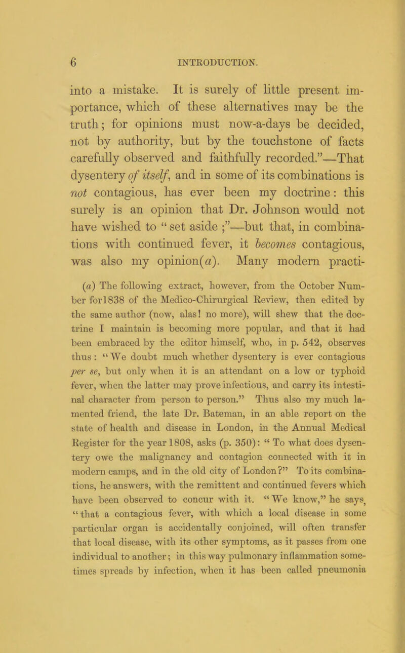 into a mistake. It is surely of little present im- portance, which of these alternatives may be the truth; for opinions must now-a-days be decided, not by authority, but by the touchstone of facts carefully observed and faithfully recorded.”—That dysentery of itself, and in some of its combinations is not contagious, has ever been my doctrine: this surely is an opinion that Dr. Johnson would not have wished to “ set aside —but that, in combina- tions with continued fever, it becomes contagious, was also my opinion(a). Many modern practi- (a) The following extract, however, from the October Num- ber fori838 of the Medico-Chirurgical Review, then edited by the same author (now, alas! no more), will shew that the doc- trine I maintain is becoming more popular, and that it had been embraced by the editor himself, who, in p. 542, observes thus: “We doubt much whether dysentery is ever contagious per se, but only when it is an attendant on a low or typhoid fever, Avhen the latter may prove infectious, and carry its intesti- nal character from person to person.” Thus also my much la- mented friend, the late Dr. Bateman, in an able report on the state of health and disease in London, in the Annual Medical Register for the year 1808, asks (p. 350): “ To what does dysen- tery owe the malignancy and contagion connected with it in modern camps, and in the old city of London ?” To its combina- tions, he answers, with the remittent and continued fevers which have been observed to concur with it. “We know,” he saysj “ that a contagious fever, with which a local disease in some particular organ is accidentally conjoined, will often transfer that local disease, with its other symptoms, as it passes from one individual to another; in this way pulmonary inflammation some- times spreads by infection, when it has been called pneumonia