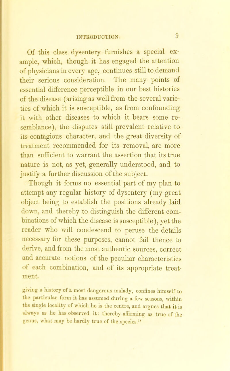 Of this class dysentery furnishes a special ex- ample, which, though it has engaged the attention of physicians in every age, continues still to demand their serious consideration. The many points of essential difference perceptible in our best histories of the disease (arising as well from the several varie- ties of which it is susceptible, as from confounding it with other diseases to which it bears some re- semblance), the disputes still prevalent relative to its contagious character, and the great diversity of treatment recommended for its removal, are more than sufficient to warrant the assertion that its true nature is not, as yet, generally understood, and to justify a further discussion of the subject. Though it forms no essential part of my plan to attempt any regular history of dysentery (my great object being to establish the positions already laid down, and thereby to distinguish the different com- binations of which the disease is susceptible), yet the reader who will condescend to peruse the details necessary for these purposes, cannot fail thence to derive, and from the most authentic sources, correct and accurate notions of the peculiar characteristics of each combination, and of its appropriate treat- ment giving a history of a most dangerous malady, confines himself to the particular form it has assumed during a few seasons, within the single locality of which he is the centre, and argues that it is always as he has observed it: thereby affirming as true of the genus, what may be hardly true of the species.”