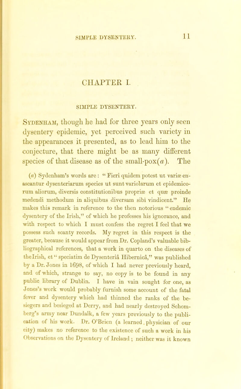 CHAPTER I. SIMPLE DYSENTERY. Sydenham, though he had for three years only seen dysentery epidemic, yet perceived such variety in the appearances it presented, as to lead him to the conjecture, that there might be as many different species of that disease as of the small-pox(a). The (a) Sydenham’s words are: “ Fieri quidem potest ut varias en- ascantur dysenteriarum species ut sunt variolarum et epidemico- rum aliorum, diversis constitutionibus propria} et quas proinde medendi methodum in aliquibus diversam sibi vindicent.” He makes this remark in reference to the then notorious “ endemic dysentery of the Irish,” of which he professes bis ignorance, and with respect to which I must confess the regret I feel that we possess such scanty records. My regret in this respect is the greater, because it would appear from Dr. Copland’s valuable bib- liographical references, that a work in quarto on the diseases of the Irish, et “ speciatim de Dysenteria Hibernica,” was published by a Dr. Jones in 1698, of which I had never previously heard, and of which, strange to say, no copy is to be found in any public library of Dublin. I have in vain sought for one, as Jones’s work would probably furnish some account of the fatal fever and dysentery which had thinned the ranks of the be- siegers and besieged at Derry, and had nearly destroyed Schom- berg’s army near Dundalk, a few years previously to the publi- cation of his work. Dr. O’Brien (a learned. physician of our city) makes no reference to the existence of such a work in his Observations on the Dysentery of Ireland ; neither was it known