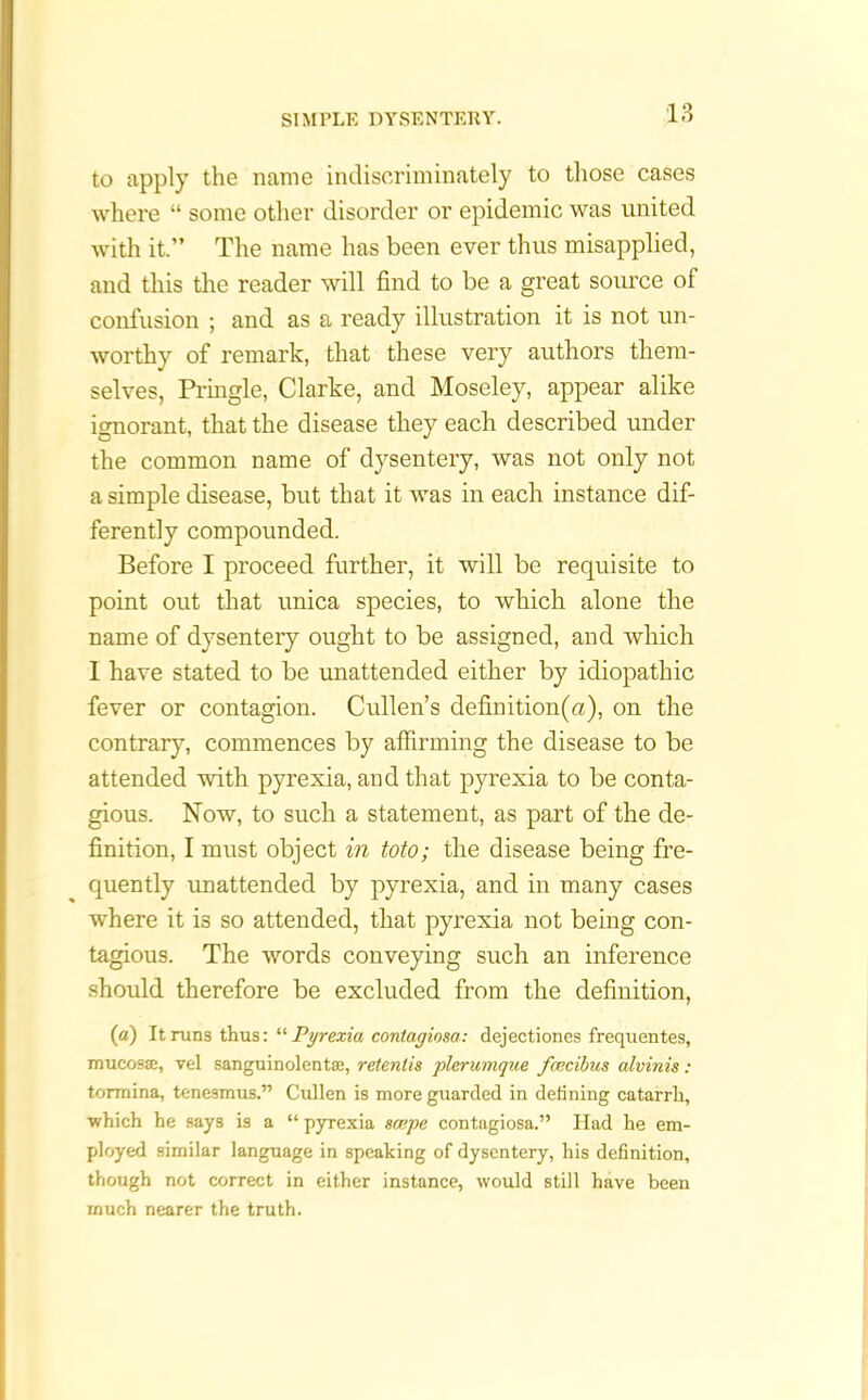 to apply the name indiscriminately to those cases where “ some other disorder or epidemic was united with it.” The name has been ever thus misapplied, and this the reader will find to be a great source of confusion ; and as a ready illustration it is not un- worthy of remark, that these very authors them- selves, Pringle, Clarke, and Moseley, appear alike ignorant, that the disease they each described under the common name of dysentery, was not only not a simple disease, but that it was in each instance dif- ferently compounded. Before I proceed further, it will be requisite to point out that unica species, to which alone the name of dysentery ought to be assigned, and which 1 have stated to be unattended either by idiopathic fever or contagion. Cullen’s definition(u), on the contrary, commences by affirming the disease to be attended with pyrexia, and that pyrexia to be conta- gious. Now, to such a statement, as part of the de- finition, I must object in toto; the disease being fre- quently unattended by pyrexia, and in many cases where it is so attended, that pyrexia not being con- tagious. The words conveying such an inference should therefore be excluded from the definition, (a) It runs thus: “ Pyrexiu, contagiosa: dejectiones frequentes, mucosae, vel sanguinolentae, retenlis plerumque fcecibus alvinis : tormina, tenesmus.” Cullen is more guarded in defining catarrh, •which he says is a “ pyrexia scope contagiosa.” Had he em- ployed similar language in speaking of dysentery, his definition, though not correct in either instance, would still have been much nearer the truth.