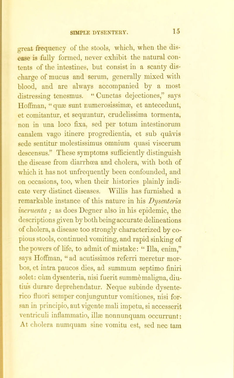 great frequency of the stools, which, when the dis- ease is fully formed, never exhibit the natural con- tents of the intestines, but consist in a scanty dis- charge of mucus and serum, generally mixed with blood, and are always accompanied by a most distressing tenesmus. “ Cunctas dejectiones,” says Hoffman, “ qure sunt numerosissimm, et antecedunt, et comitantur, et sequuntur, crudelissima tormenta, non in una loco fixa, sed per totum intestinorum canalem vago itinere progredientia, et sub quavis sede sentitur molestissimus omnium quasi viscerum descensus.” These symptoms sufficiently distinguish the disease from diarrhoea and cholera, with both of which it has not unfrequently been confounded, and on occasions, too, when their histories plainly indi- cate very distinct diseases. Willis has furnished a remarkable instance of this nature in his Dysenteria momenta ; as does Degner also in his epidemic, the descriptions given by both being accurate delineations of cholera, a disease too strongly characterized by co- pious stools, continued vomiting, and rapid sinking of the powers of life, to admit of mistake: “ Ilia, enim,” says Hoffman, “ ad acutissimos referri meretur mor- bos, et intra paucos dies, ad summum septimo finiri solet: cum dysenteria, nisi fuerit summe maligna, diu- tius durare deprehendatur. Neque subinde dysente- rico fluori semper conjunguntur vomitiones, nisi for- san in principio, aut vigente mali impetu, si accesserit ventriculi inflammatio, iliac nonnunquam occurrunt: At cholera numquam sine voinitu est, sed nec tarn
