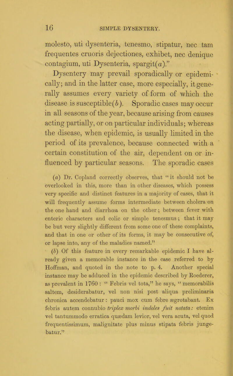 molesto, uti dysenteria, tenesmo, stipatur, nec tam frequentes cruoris dejectiones, exhibet, nec denique contagium, uti Dysenteria, spargit(a) Dysentery may prevail sporadically or epidemi- • cally; and in tlie latter case, more especially, it gene- rally assumes every variety of form of which the disease is susceptible(b). Sporadic cases may occur in all seasons of the year, because arising from causes acting partially, or on particular individuals; whereas the disease, when epidemic, is usually limited in the period of its prevalence, because connected with a certain constitution of the air, dependent on or in- fluenced by particular seasons. The sporadic cases (a) Dr. Copland correctly observes, that “it should not be overlooked in this, more than in other diseases, which possess very specific and distinct features in a majority of cases, that it will frequently assume forms intermediate between cholera on the one hand and diarrhcea on the other; between fever with enteric characters and colic or simple tenesmus; that it may be but very slightly different from some one of these complaints, and that in one or other of its forms, it may be consecutive of, or lapse into, any of the maladies named.” (b) Of this feature in every remarkable epidemic I have al- ready given a memorable instance in the case referred to by Hoffman, and quoted in the note to p. 4. Another special instance may be adduced in the epidemic described by Eoederer, as prevalent in 1760 : “ Febris vel tota,” he says, “ memorabilis saltern, desiderabatur, vel non nisi post aliqua preliminaria chronica accendebatur: pauci mox cum febre ©grotabant. Ex febris autem connubio triplex morbi indoles fuit notata: etenim vel tantummodo erratica qusedam levior, vel vera acuta, vel quod frequentissimum, malignitate plus minus stipata febris junge- batur.”