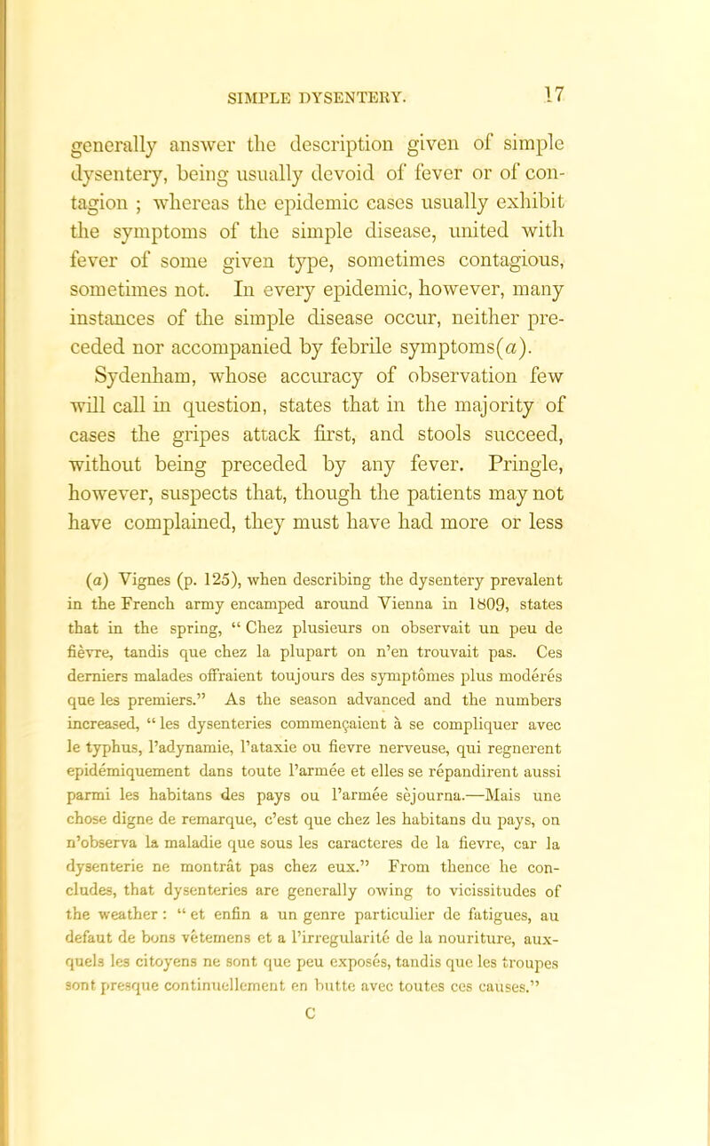 generally answer the description given of simple dysentery, being usually devoid of fever or of con- tagion ; whereas the epidemic cases usually exhibit the symptoms of the simple disease, united with fever of some given type, sometimes contagious, sometimes not. In every epidemic, however, many instances of the simple disease occur, neither pre- ceded nor accompanied by febrile symptoms (a). Sydenham, whose accuracy of observation few will call in question, states that in the majority of cases the gripes attack first, and stools succeed, without being preceded by any fever. Pringle, however, suspects that, though the patients may not have complained, they must have had more or less (a) Yignes (p. 125), when describing the dysentery prevalent in the French army encamped around Vienna in 1809, states that in the spring, “ Chez plnsieurs on observait un peu de fievre, tandis que chez la plupart on n’en trouvait pas. Ces demiers malades offraient toujours des symptomes plus moderes que les premiers.” As the season advanced and the numbers increased, “ les dysenteries commemjaient a se compliquer avec le typhus, l’adynamie, l’ataxie ou fievre nerveuse, qui regnerent epidemiquement dans toute l’armee et elles se repandirent aussi parmi les habitans des pays ou l’armee sejourna.—Mais une chose digne de remarque, e’est que chez les habitans du pays, on n’observa la maladie que sous les caracteres de la fievre, car la dysenteric ne montrat pas chez eux.” From thence he con- cludes, that dysenteries are generally owing to vicissitudes of the weather: “ et enfin a un genre particulier de fatigues, au defaut de bons vetemens et a l’irregularite de la nouriture, aux- queh les citoyens ne sont, que peu exposes, tandis que les troupes sont presque continuellement en butte avec toutes ces causes.” C