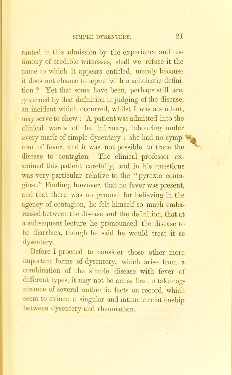 ranted in this admission by the experience and tes- timony of credible witnesses, shall we refuse it the name to which it appears entitled, merely because it does not chance to agree with a scholastic defini- tion ? Yet that some have been, perhaps still are, governed by that definition in judging of the disease, an incident which occurred, whilst I was a student, may serve to shew : A patient was admitted into the clinical wards of the infirmary, labouring under every mark of simple dysentery : she had no symp- tom of fever, and it was not possible to trace the disease to contagion. The clinical professor ex- amined this patient carefully, and in his questions was very particular relative to the “ pyrexia conta- giosa.” Finding, however, that no fever was present, and that there was no ground for believing in the agency of contagion, he felt himself so much emba- rassed between the disease and the definition, that at a subsequent lecture he pronounced the disease to be diarrhoea, though he said he would treat it as dysentery. Before I proceed to consider those other more, important forms of dysentery, which arise from a combination of the simple disease with fever of different types, it may not be amiss first to take cog- nizance of several authentic facts on record, which seem to evince a singular and intimate relationship between dysentery and rheumatism.