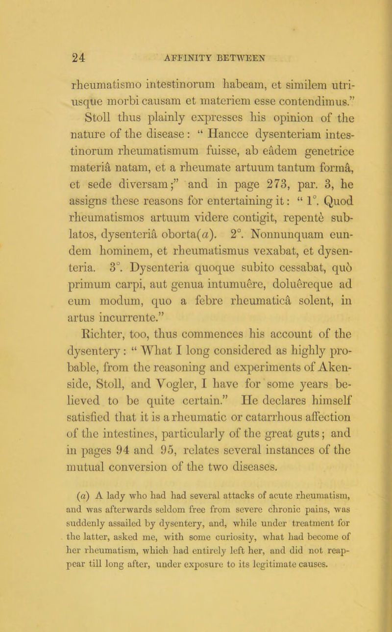 rheumatismo intestinorum habeam, et similem utri- usque rnorbi causam et materiem esse contendimus.” Stoll thus plainly expresses his opinion of the nature of the disease : “ Hancce dysenteriam intes- tinorum rheuinatismum fuisse, ab eadem genetrice materia natam, et a rheumate artuum tantum forma, et sede diversam;” and in page 273, par. 3, he assigns these reasons for entertaining it: “1°. Quod rheumatismos artuum videre contigit, repente sub- latos, dysenteria oborta(a). 2°. Nonnunquam eun- dem hominem, et rlieumatismus vexabat, et dysen- teria. 3°. Dysenteria quoque subito cessabat, qub primum carpi, aut genua intumuere, doluereque ad cum modum, quo a febre rheumatica solent, in artus incurrente.” Richter, too, thus commences his account of the dysentery: “ What I long considered as highly pro- bable, from the reasoning and experiments of Aken- side, Stoll, and Vogler, I have for some years be- lieved to be quite certain.” He declares himself satisfied that it is a rheumatic or catarrhous affection of the intestines, particularly of the great guts; and in pages 94 and 95, relates several instances of the mutual conversion of the two diseases. (a) A lady who had had several attacks of acute rheumatism, and was afterwards seldom free from severe chronic pains, was suddenly assailed by dysentery, and, while under treatment for the latter, asked me, with some curiosity, what had become of her rheumatism, which had entirely left her, and did not reap- pear till long after, under exposure to its legitimate causes.