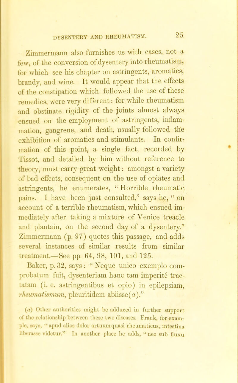Zimmermann also furnishes us with cases, not a few, of the conversion of dysentery into rheumatism, for which see his chapter on astringents, aromatics, brandy, and wine. It would appear that the effects of the constipation which followed the use of these remedies, were very different: for while rheumatism and obstinate rigidity of the joints almost always ensued on the employment of astringents, inflam- mation, gangrene, and death, usually followed the exhibition of aromatics and stimulants. In confir- mation of this point, a single fact, recorded by Tissot, and detailed by him without reference to theory, must carry great weight: amongst a variety of bad effects, consequent on the use of opiates and astringents, he enumerates, “ Horrible rheumatic pains. I have been just consulted,” says he, “ on account of a terrible rheumatism, which ensued im- mediately after taking a mixture of Venice treacle and plantain, on the second day of a dysentery.” Zimmermann (p. 97) quotes this passage, and adds several instances of similar results from similar treatment.—See pp. 64, 98, 101, and 125. Baker, p. 32, says : “ Neque unico exemplo com- probatum fuit, dysenteriam hanc tam imperite trac- tatam (i. e. astringentibus et opio) in epilepsiam, rheumatismum, pleuritidem abiisse(a).” (a) Other authorities might be adduced in further support of the relationship between these two diseases. Frank, for exam- ple, says, “apud alios dolor artuuinqunsi rheumaticus, intestinu liberasse videtur.” In another place he adds, “nee sub fluxu