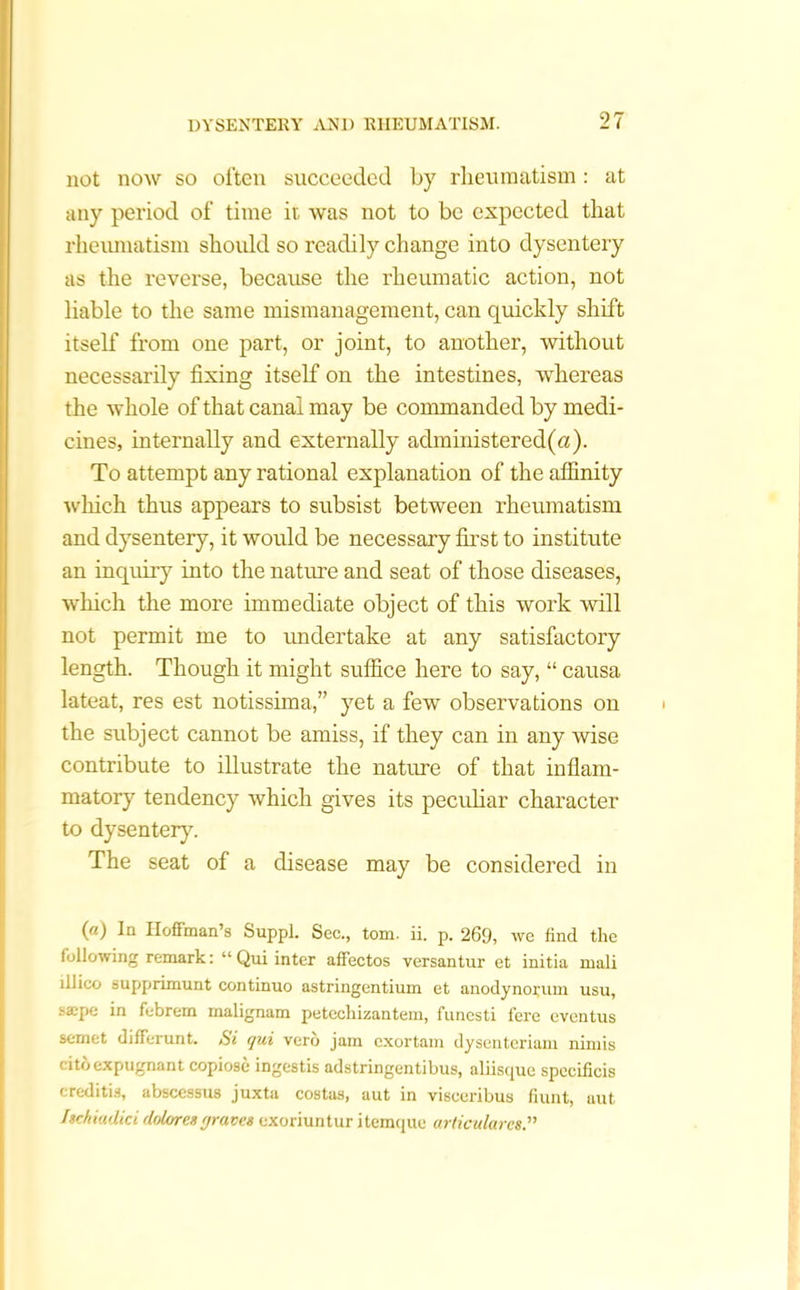 not now so often succeeded by rheumatism: at any period of time it was not to be expected that rheumatism should so readily change into dysentery as the reverse, because the rheumatic action, not liable to the same mismanagement, can quickly shift itself from one part, or joint, to another, without necessarily fixing itself on the intestines, whereas the whole of that canal may be commanded by medi- cines, internally and externally administered(a). To attempt any rational explanation of the affinity which thus appears to subsist between rheumatism and dysentery, it would be necessary first to institute an inquiry into the nature and seat of those diseases, which the more immediate object of this work will not permit me to undertake at any satisfactory length. Though it might suffice here to say, “ causa lateat, res est notissima,” yet a few observations on the subject cannot be amiss, if they can in any wise contribute to illustrate the nature of that inflam- matory tendency which gives its peculiar character to dysentery. The seat of a disease may be considered in («) In Hoffman’s Suppl. Sec., tom. ii. p. 269, we find the following remark: “ Qui inter affectos versantur et initia ruali lliico supprimunt continuo astringentium et anodynorum usu, saepe in febrem malignam petechizantem, funcsti fere eventus semet differunt. Si qui verb jam cxortam dysenteriam nimis citoexpugnant copiose ingestis adstringentibus, aliisque speeificis creditis, abscessus juxta costas, aut in visceribus fiunt, uut Itchiudici dolor esgraves exoriuntur itemque articularcs.”