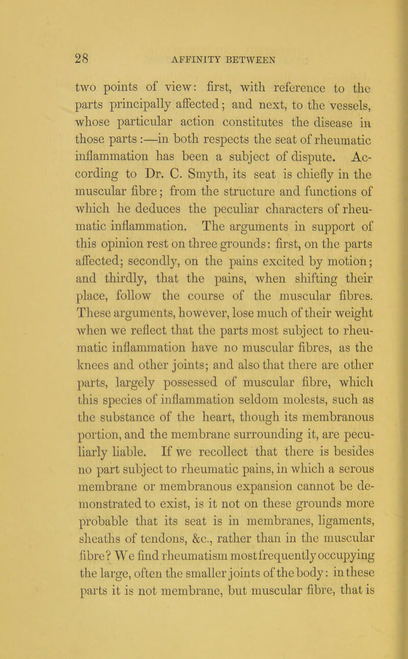 two points of view: first, with reference to the parts principally affected; and next, to the vessels, whose particular action constitutes the disease in those parts :—in both respects the seat of rheumatic inflammation has been a subject of dispute. Ac- cording to Dr. C. Smyth, its seat is chiefly in the muscular fibre; from the structure and functions of which he deduces the peculiar characters of rheu- matic inflammation. The arguments in support of this opinion rest on three grounds: first, on the parts affected; secondly, on the pains excited by motion; and thirdly, that the pains, when shifting their place, follow the course of the muscular fibres. These arguments, however, lose much of their weight when we reflect that the parts most subject to rheu- matic inflammation have no muscular fibres, as the knees and other joints; and also that there are other parts, largely possessed of muscular fibre, which this species of inflammation seldom molests, such as the substance of the heart, though its membranous portion, and the membrane surrounding it, are pecu- liarly liable. If we recollect that there is besides no part subject to rheumatic pains, in which a serous membrane or membranous expansion cannot be de- monstrated to exist, is it not on these grounds more probable that its seat is in membranes, ligaments, sheaths of tendons, &c., rather than in the muscular fibre? We find rheumatism most frequently occupying the large, often the smaller joints of the body: in these parts it is not membrane, but muscular fibre, that is