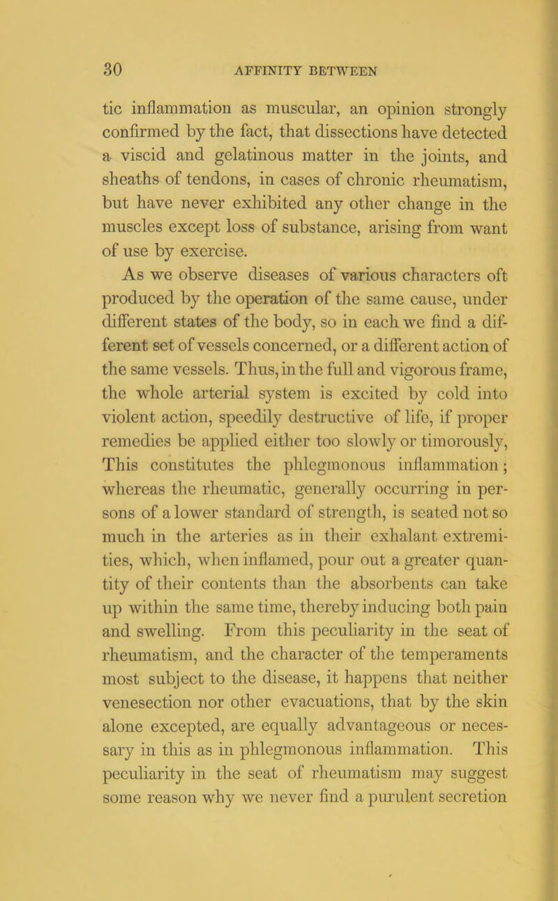 tic inflammation as muscular, an opinion strongly confirmed by the fact, that dissections have detected a viscid and gelatinous matter in the joints, and sheaths of tendons, in cases of chronic rheumatism, but have never exhibited any other change in the muscles except loss of substance, arising from want of use by exercise. As we observe diseases of various characters oft produced by the operation of the same cause, under different states of the body, so in each we find a dif- ferent set of vessels concerned, or a different action of the same vessels. Thus, in the full and vigorous frame, the whole arterial system is excited by cold into violent action, speedily destructive of life, if proper remedies be applied either too slowly or timorously, This constitutes the phlegmonous inflammation; whereas the rheumatic, generally occurring in per- sons of a lower standard of strength, is seated not so much in the arteries as in their exhalant extremi- ties, which, when inflamed, pour out a greater quan- tity of their contents than the absorbents can take up within the same time, thereby inducing both pain and swelling. From this peculiarity in the seat of rheumatism, and the character of the temperaments most subject to the disease, it happens that neither venesection nor other evacuations, that by the skin alone excepted, are equally advantageous or neces- sary in this as in phlegmonous inflammation. This peculiarity in the seat of rheumatism may suggest some reason why we never find a purulent secretion