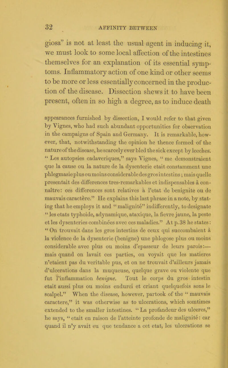 giosa” is not at least the usual agent in inducing it, we must look to some local affection of the intestines themselves for an explanation of its essential symp- toms. Inflammatory action of one kind or other seems to be more or less essentially concerned in the produc- tion of the disease. Dissection shews it to have been present, often in so high a degree, as to induce death appearances furnished by dissection, I would refer to that given by Vignes, who had such abundant opportunities for observation in the campaigns of Spain and Germany. It is remarkable, how- ever, that, notwithstanding the opinion he thence formed of the nature of the disease, he scarcely ever bled the sick except by leeches. “ Les autopsies cadaveriques,” says Yignes, “ me demonstraient que la cause ou la nature de la dysenterie etait constamment une phlegmasieplusoumoinsconsiderabledesgrosintestins; mais quelle presentait des differences tres-remarkables et indispensables a con- naitre: ces differences sont relatives a l’etat de benignite ou de mauvais caractere.” He explains this last phrase in a note, by stat- ing that he employs it and “ malignite” indifferently, to designate “ les etats typhoide, adynamique, ataxique, la fievre jaune, la peste et les dysenteries combinees avec ces maladies.” At p. 38 he states: “ On trouvait dans les gros intestins de ceux qui succombaient a la violence de la dysenterie (benigne) une phlogose plus ou moins considerable avec plus ou moins d’epasseur de leurs parois:— mais quand on lavait ces parties, on voyait que les matieres n’etaient pas du veritable pus, et on ne trouvait d’ailleurs jamais d’ulcerations dans la muqueuse, quelque grave ou violente que fut l’inflammation benigne. Tout le corps du gros intestin etait aussi plus ou moins endurci et criant quelquefois sons le scalpel.” When the disease, however, partook of the “ mauvais caractere,” it was otherwise as to ulcerations, which somtimes extended to the smaller intestines. “ La profandeur des ulceres,” he says, “etait en raison de l’atteinte profonde de malignite: car quand il n’y avait eu que tendance a cet etat, les ulcerations se