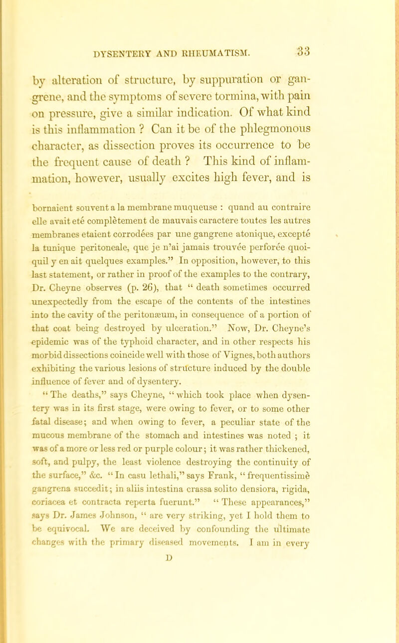 by alteration of structure, by suppuration or gan- grene, and the symptoms of severe tormina, with pain on pressure, give a similar indication. Of what kind is this inflammation ? Can it be of tire phlegmonous character, as dissection proves its occurrence to be the frequent cause of death ? This kind of inflam- mation, however, usually excites high fever, and is bornaient souvent a la membrane muqueuse : quand au contraire elle avait ete completement de mauvais caractere toutes les autres membranes etaient corrodees par une gangrene atonique, excepte la tunique peritoneale, que je n’ai jamais trouvee perforee quoi- qnil y en ait qnelques examples.” In opposition, however, to this last statement, or rather in proof of the examples to the contrary, Dr. Cheyne observes (p. 26), that “ death sometimes occurred unexpectedly from the escape of the contents of the intestines into the cavity of the peritoneum, in consequence of a portion of that coat being destroyed by ulceration.” Now, Dr. Cheyne’s epidemic was of the typhoid character, and in other respects his morbid dissections coincide well with those of Vignes, both authors exhibiting the various lesions of structure induced by the double influence of fever and of dysentery. “ The deaths,” says Cheyne, “ which took place when dysen- tery was in its first stage, were owing to fever, or to some other fatal disease; and when owing to fever, a peculiar state of the mucous membrane of the stomach and intestines was noted ; it was of a more or less red or purple colour; it was rather thickened, soft, and pulpy, the least violence destroying the continuity of the surface,” &c. “In casu lethali,”says Frank, “frequentissime gangrena succedit; in aliis intestina crassa solito densiora, rigida, coriacea et contracta reperta fuerunt.” “ These appearances,” says Dr. James Johnson, “ are very striking, yet I hold them to be equivocal. We are deceived by confounding the ultimate changes with the primary diseased movements. I am in every D