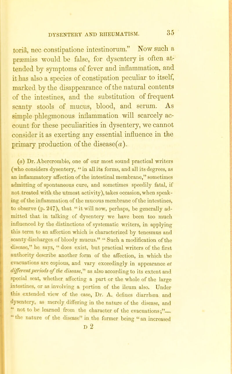 toriii, ncc constipatione intestinorum.” Now such a prtemiss would be false, for dysentery is often at- tended by symptoms of fever and inflammation, and it has also a species of constipation peculiar to itself, marked by the disappearance of the natural contents of the intestines, and the substitution of frequent scanty stools of mucus, blood, and serum. As simple phlegmonous inflammation will scarcely ac- count for these peculiarities in dysentery, we cannot consider it as exerting any essential influence in the primary production of the disease(a). (a) Dr. Abercrombie, one of our most sound practical writers (who considers dysentery, “ in all its forms, and all its degrees, as an inflammatory affection of the intestinal membrane,” sometimes admitting of spontaneous cure, and sometimes speedily fatal, if not treated with the utmost activity), takes occasion, when speak- ing of the inflammation of the mucous membrane of the intestines, [to observe (p. 247), that “ it will now, perhaps, be generally ad- mitted that in talking of dysentery we have been too much influenced by the distinctions of systematic writers, in applying this term to an affection which is characterized by tenesmus and scanty discharges of bloody mucus.” “ Such a modification of the disease,” he says, “ does exist, but practical writers of the first authority describe another form of the affection, in which the evacuations are copious, and vary exceedingly in appearance at different periods of the disease,” as also according to its extent and special seat, whether affecting a part or the whole of the large intestines, or as involving a portion of the ileum also. Under this extended view of the case, Dr. A. defines diarrhoea and dysentery, as merely differing in the nature of the disease, and not to be learned from the character of the evacuations;” “ the nature of the disease” in the former being “ an increased D 2