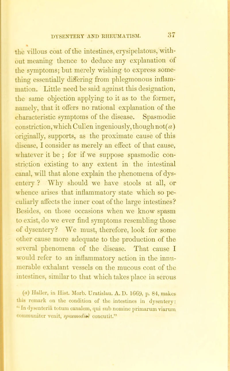 the villous coat of the intestines, erysipelatous, with- out meaning thence to deduce any explanation of the symptoms; but merely wishing to express some- thing essentially differing from phlegmonous inflam- mation. Little need be said against this designation, the same objection applying to it as to the former, namely, that it offers no rational explanation of the characteristic symptoms of the disease. Spasmodic constriction, which Cullen ingeniously, though not(a) originally, supports, as the proximate cause of this disease, I consider as merely an effect of that cause, whatever it be ; for if we suppose spasmodic con- striction existing to any extent in the intestinal canal, will that alone explain the phenomena of dys- entery ? Why should we have stools at all, or whence arises that inflammatory state which so pe- culiarly affects the inner coat of the large intestines? Besides, on those occasions when we know spasm to exist, do we ever find symptoms resembling those of dysentery? We must, therefore, look for some other cause more adequate to the production of the several phenomena of the disease. That cause I would refer to an inflammatory action in the innu- merable exhalant vessels on the mucous coat of the intestines, similar to that which takes place in serous («) Halier, in Ilist. Morb. Uratislau. A. D. 1G69, p. 84, makes this remark on the condition of the intestines in dysentery: “ in dysenteric totum canalem, qui sub nomine primarum viarum cornrnuniter venit, njx.urmdini eoncutit.”