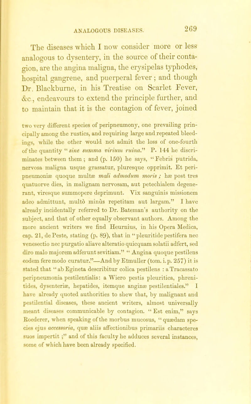 2G9 The diseases which I now consider more or less analogous to dysentery, in the source of their conta- gion, are the angina maligna, the erysipelas typhodes, hospital gangrene, and puerperal fever ; and though Dr. Blackburne, in his Treatise on Scarlet Fever, &c , endeavours to extend the principle further, and to maintain that it is the contagion of fever, joined two very different species of peripneumony, one prevailing prin- cipally among the rustics, and requiring large and repeated bleed- ings, while the other would not admit the loss of one-fourth of the quantity “ sine summa virium ruina.” P. 144 he discri- minates between them ; and (p. 150) he says, “Febris putrida, nervosa maligna usque grassatur, pluresque opprimit. Et peri- pneumonias quoque mult as mail admodum moris ; has post tres quatuorve dies, in malignam nervosam, aut petechialem degene- rant, viresque summopere deprimunt. Yix sanguinis missionem adeo admittunt, multo minus repetitam aut largam.” I have already incidentally referred to Dr. Bateman's authority on the subject, and that of other equally observant authors. Among the more ancient writers we find Heurnius, in his Opera Medica, cap. 21, dePeste, stating (p. 89), that in “ pleuritide pestifera nec venesectio nec purgatio aliave alteratio quicquam solatii adfert, sed diro malo majorem adferunt sevitiam.” “ Angina quoque pestilens eodem feremodo curatur.”—And by Etmuller (tom. i.p. 257) it is stated that “abEgineta describitur colica pestilens : aTracassato peripneumonia pestilentialis: a Wiero pestis pleuritica, phreni- tides, dysenteriae, hepatides, itemque anginas pestilentiales.” I have already quoted authorities to shew that, by malignant and pestilential diseases, these ancient writers, almost universally meant diseases communicable by contagion. “ Est enim,” says Eoederer, when speaking of the morbus mueosus, “ qusedam spe- cies ejus accessoria, qua; aliis affectionibus primariis characteres suos impertitand of this faculty he adduces several instances, some of which have been already specified.