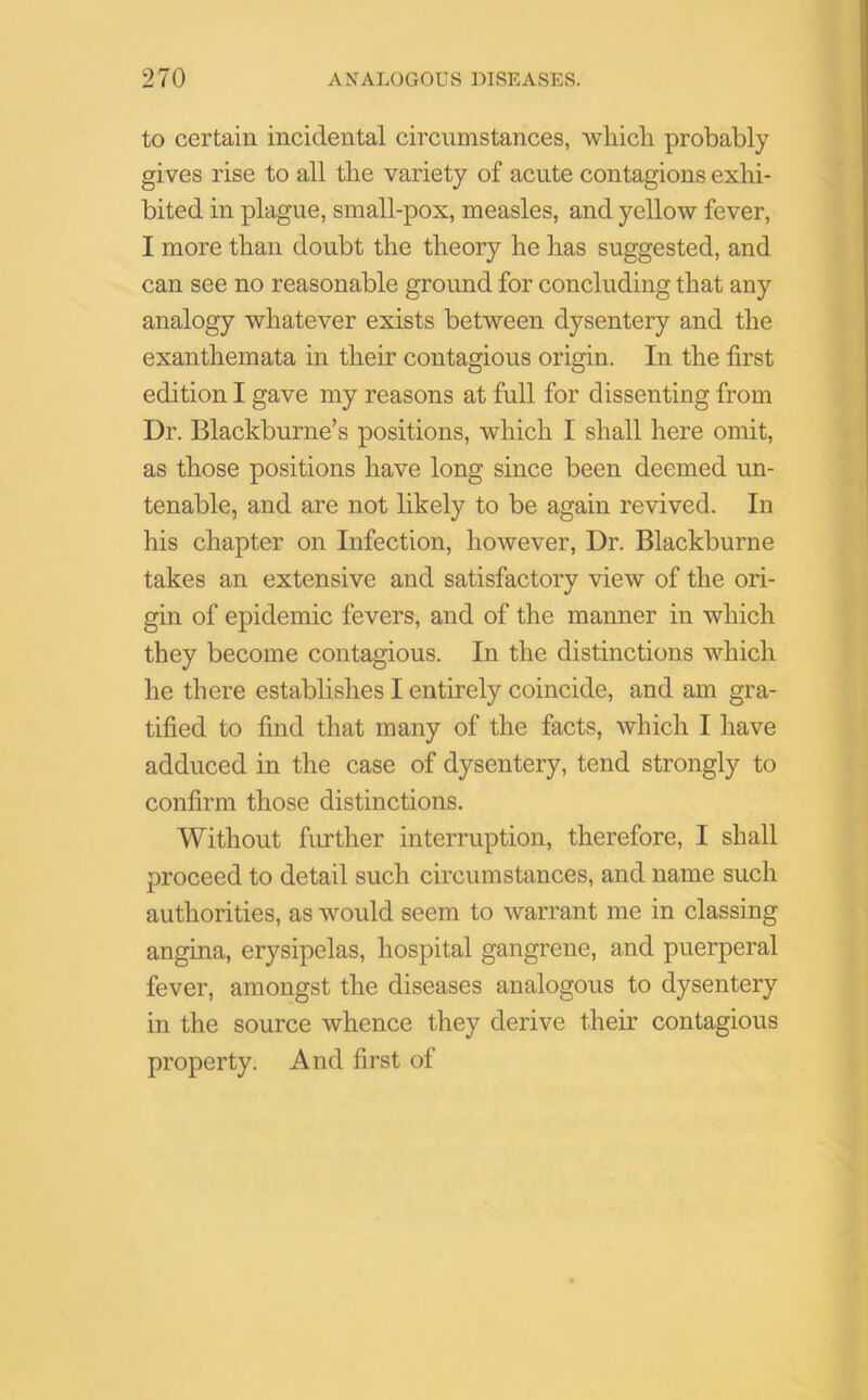 to certain incidental circumstances, which probably gives rise to all the variety of acute contagions exhi- bited in plague, small-pox, measles, and yellow fever, I more than doubt the theory he has suggested, and can see no reasonable ground for concluding that any analogy whatever exists between dysentery and the exanthemata in their contagious origin. In the first edition I gave my reasons at full for dissenting from Dr. Blackburne’s positions, which I shall here omit, as those positions have long since been deemed un- tenable, and are not likely to be again revived. In his chapter on Infection, however, Dr. Blackburne takes an extensive and satisfactory view of the ori- gin of epidemic fevers, and of the manner in which they become contagious. In the distinctions which he there establishes I entirely coincide, and am gra- tified to find that many of the facts, which I have adduced in the case of dysentery, tend strongly to confirm those distinctions. Without further interruption, therefore, I shall proceed to detail such circumstances, and name such authorities, as would seem to warrant me in classing angina, erysipelas, hospital gangrene, and puerperal fever, amongst the diseases analogous to dysentery in the source whence they derive their contagious property. And first of
