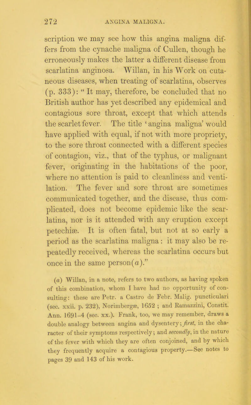 scription we may see how this angina maligna dif- fers from the cynache maligna of Cullen, though he erroneously makes the latter a different disease from scarlatina anginosa. Willan, in his Work on cuta- neous diseases, when treating of scarlatina, observes (p. 333): “ It may, therefore, be concluded that no British author has yet described any epidemical and contagious sore throat, except that which attends the scarlet fever. The title ‘ angina maligna’ would have applied with equal, if not with more propriety, to the sore throat connected with a different species of contagion, viz., that of the typhus, or malignant fever, originating in the habitations of the poor, where no attention is paid to cleanliness and venti- lation. The fever and sore throat are sometimes communicated together, and the disease, thus com- plicated, does not become epidemic like the scar- latina, nor is it attended with any eruption except petechiae. It is often fatal, but not at so early a period as the scarlatina maligna: it may also be re- peatedly received, whereas the scarlatina occurs but once in the same person(a).” (a) Willan, in a note, refers to two authors, as having spoken of this combination, whom I have had no opportunity of con- sulting: these are Petr, a Castro de Febr. Malig. puncticulari (sec. xxii. p. 232), Norimbergae, 1652 ; and Ramazzini, Constit. Ann. 1691-4 (sec. xx.). Frank, too, we may remember, draws a double analogy between angina and dysentery; first., in the cha- racter of their symptoms respectively; and secondly, in the nature of the fever with which they are often conjoined, and by which they frequently acquire a contagious property.—See notes to pages 39 and 143 of his work.