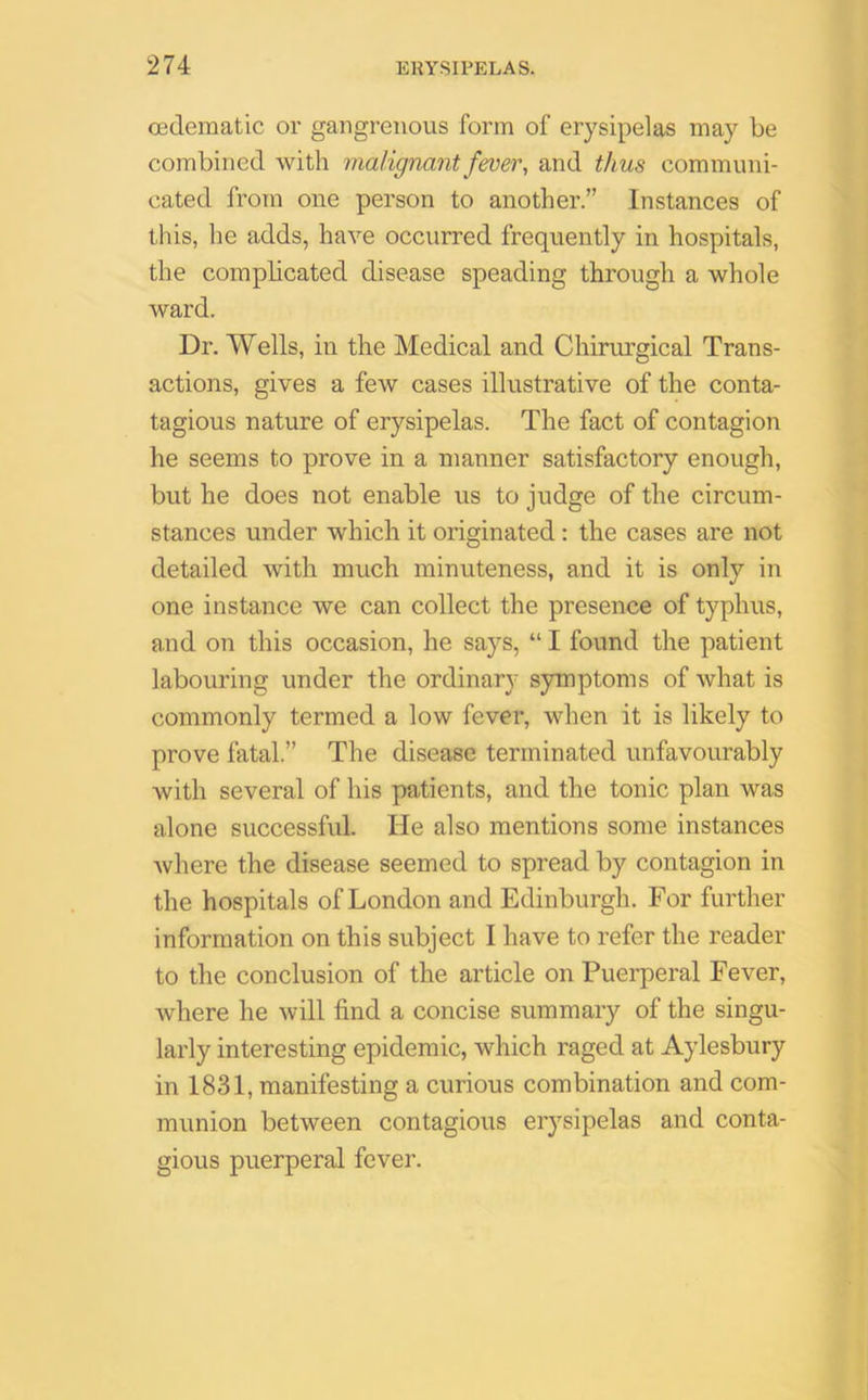 oedematic or gangrenous form of erysipelas may be combined with malignant fever, and thus communi- cated from one person to another.” Instances of this, lie adds, have occurred frequently in hospitals, the complicated disease speading through a whole ward. Dr. Wells, in the Medical and Chirurgical Trans- actions, gives a few cases illustrative of the conta- tagious nature of erysipelas. The fact of contagion he seems to prove in a manner satisfactory enough, but he does not enable us to judge of the circum- stances under which it originated : the cases are not detailed with much minuteness, and it is only in one instance we can collect the presence of typhus, and on this occasion, he says, “ I found the patient labouring under the ordinary symptoms of what is commonly termed a low fever, when it is likely to prove fatal.” The disease terminated unfavourably with several of his patients, and the tonic plan was alone successful. He also mentions some instances where the disease seemed to spread by contagion in the hospitals of London and Edinburgh. For further information on this subject I have to refer the reader to the conclusion of the article on Puerperal Fever, where he will find a concise summary of the singu- larly interesting epidemic, which raged at Aylesbury in 1831, manifesting a curious combination and com- munion between contagious erysipelas and conta- gious puerperal fever.