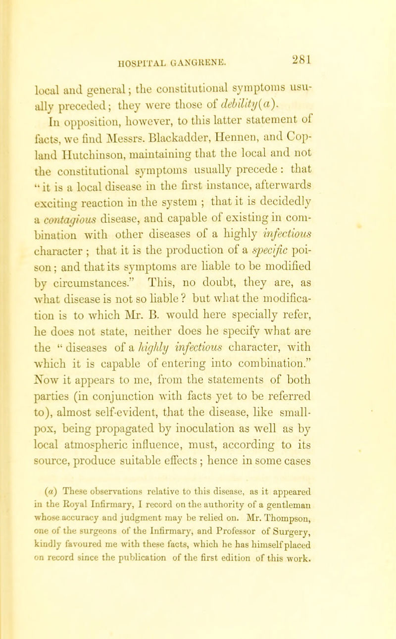 local and general; the constitutional symptoms usu- ally preceded; they were those ol debility [a). In opposition, however, to this latter statement ol facts, we find Messrs. Blackadder, Ilennen, and Cop- land Hutchinson, maintaining that the local and not the constitutional symptoms usually precede : that “ it is a local disease in the first instance, afterwards exciting reaction in the system ; that it is decidedly a contagious disease, and capable ol existing in com- bination with other diseases of a highly infections character ; that it is the production of a specific poi- son ; and that its symptoms are liable to be modified by circumstances.” This, no doubt, they are, as what disease is not so liable ? but what the modifica- tion is to which Mr. B. would here specially refer, he does not state, neither does he specify what are the “ diseases of a highly infectious character, with which it is capable of entering into combination.” Now it appears to me, from the statements of both parties (in conjunction with facts yet to be referred to), almost self-evident, that the disease, like small- pox, being propagated by inoculation as well as by local atmospheric influence, must, according to its source, produce suitable effects; hence in some cases (a) These observations relative to this disease, as it appeared in the Royal Infirmary, I record on the authority of a gentleman whose accuracy and judgment may be relied on. Mr. Thompson, one of the surgeons of the Infirmary, and Professor of Surgery, kindly favoured me with these facts, which he has himself placed on record since the publication of the first edition of this work.
