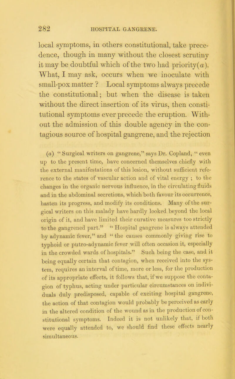 local symptoms, in others constitutional, take prece- dence, though in many without the closest scrutiny it may be doubtful which of the two had priority(a). What, I may ask, occurs when we inoculate with small-pox matter ? Local symptoms always precede the constitutional; but when the disease is taken without the direct insertion of its virus, then consti- tutional symptoms ever precede the eruption. With- out the admission of this double agency in the con- tagious source of hospital gangrene, and the rejection (a) “ Surgical writers on gangrene,” says Dr. Copland, “ even up to the present time, have concerned themselves chiefly with the external manifestations of this lesion, without sufficient refe- rence to the states of vascular action and of vital energy ; to the changes in the organic nervous influence, in the circulating fluids and in the abdominal secretions, which both favour its occurrence, hasten its progress, and modify its conditions. Many of the sur- gical writers on this malady have hardly looked beyond the local origin of it, and have limited their curative measures too strictly to the gangrened part.” “ Hospital gangrene is always attended by adynamic fever,” and “ the causes commonly giving rise to typhoid or putro-adynamic fever will often occasion it, especially in the crowded wards of hospitals.” Such being the case, and it being equally certain that contagion, when received into the sys- tem, requires an interval of time, more or less, for the production of its appropriate effects, it follows that, if we suppose the conta- gion of typhus, acting under particular circumstances on indivi- duals duly predisposed, capable of exciting hospital gangrene, the action of that contagion would probably be perceived as early in the altered condition of the wound as in the production of con- stitutional symptoms. Indeed it is not unlikely that, if both were equally attended to, we should find these effects nearly simultaneous.