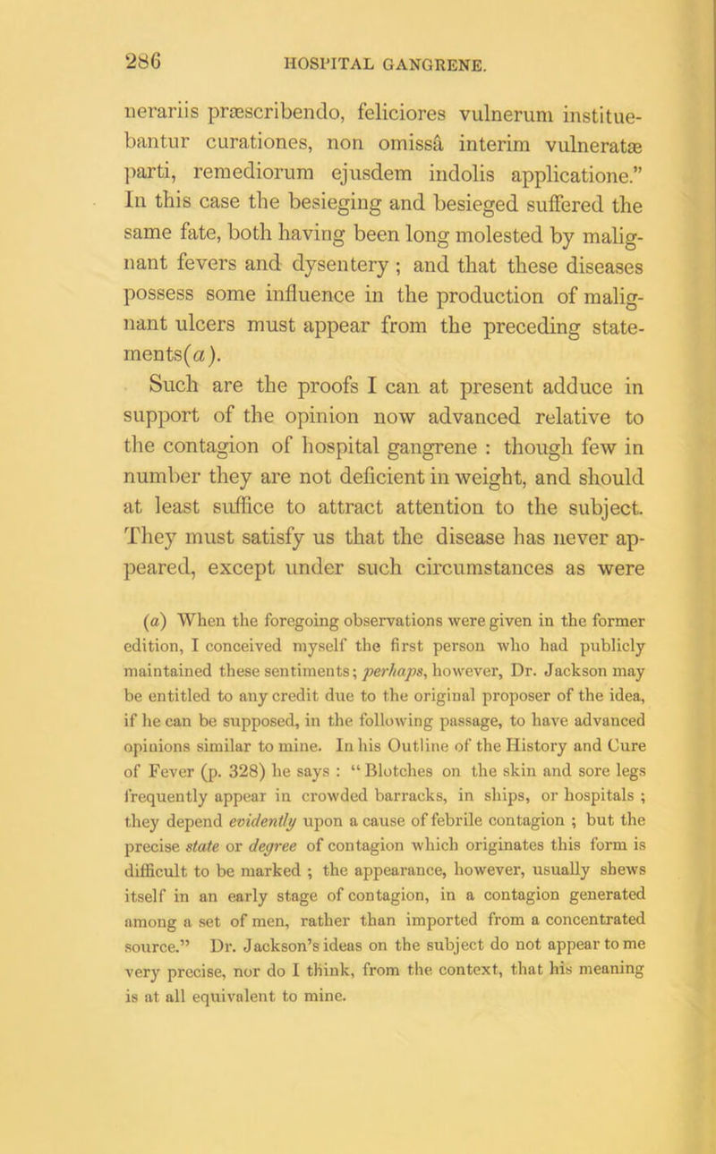 nerariis prtescribendo, feliciores vulneruni institue- bantur curationes, non omissa interim vulneratas parti, remediorum ejusdem indolis applicatione.” In this case the besieging and besieged suffered the same fate, both having been long molested by malig- nant fevers and dysentery ; and that these diseases possess some influence in the production of malig- nant ulcers must appear from the preceding state- ments^). Such are the proofs I can at present adduce in support of the opinion now advanced relative to the contagion of hospital gangrene : though few in number they are not deficient in weight, and should at least suffice to attract attention to the subject. They must satisfy us that the disease lias never ap- peared, except under such circumstances as were (a) When the foregoing observations were given in the former edition, I conceived myself the first person who had publicly maintained these sentiments; perhaps, however, Dr. Jackson may be entitled to any credit due to the original proposer of the idea, if he can be supposed, in the following passage, to have advanced opinions similar to mine. In his Outline of the History and Cure of Fever (p. 328) he says : “ Blotches on the skin and sore legs frequently appear in crowded barracks, in ships, or hospitals ; they depend evidently upon a cause of febrile contagion ; but the precise state or degree of contagion which originates this form is difficult to be marked ; the appearance, however, usually shews itself in an early stage of contagion, in a contagion generated among a set of men, rather than imported from a concentrated source.” Dr. Jackson’s ideas on the subject do not appear to me very precise, nor do I think, from the context, that his meaning is at all equivalent to mine.